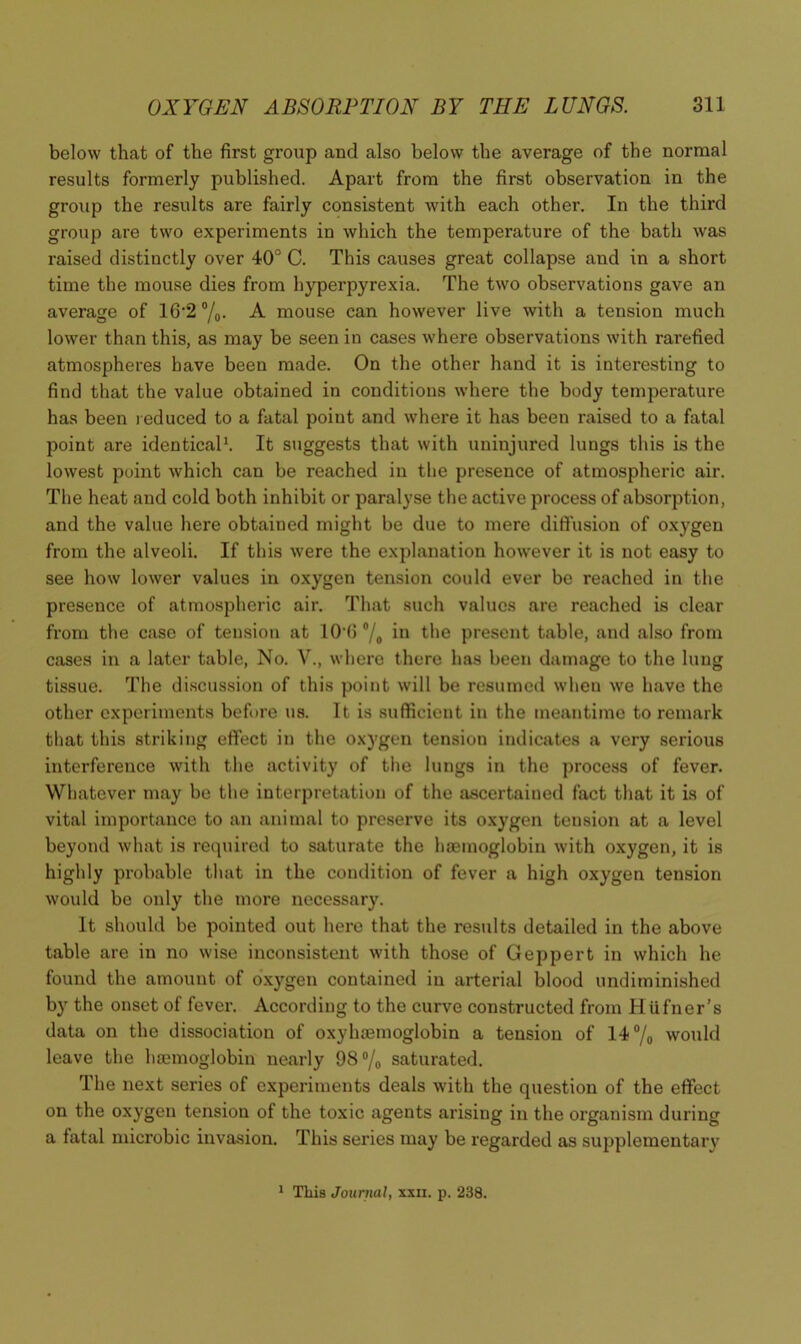 below that of the first group and also below the average of the normal results formerly published. Apart from the first observation in the group the results are fairly consistent with each other. In the third group are two experiments in which the temperature of the bath was raised distinctly over 40° C. This causes great collapse and in a short time the mouse dies from hyperpyrexia. The two observations gave an average of 16‘2 /o- ^ mouse can however live with a tension much lower than this, as may be seen in cases where observations with rarefied atmospheres have been made. On the other hand it is interesting to find that the value obtained in conditions where the body temperature has been reduced to a fatal point and where it has been raised to a fatal point are identicals It suggests that with uninjured lungs this is the lowest point which can be reached in the presence of atmospheric air. The heat and cold both inhibit or paralyse the active process of absorption, and the value here obtained might be due to mere diffusion of oxygen from the alveoli. If this were the explanation however it is not easy to see how lower values in oxygen tension could ever bo reached in the presence of atmospheric air. That such values are reached is clear from the case of tension at lO’fi °/o in the present table, and also from cases in a later table, No. V., where there has been damage to the lung tissue. The di.scussion of this point will be resumed when we have the other experiments betbre us. It is sufficient in the meantime to remark that this striking effect in the oxygen tension indicates a very serious interference with the activity of the lungs in the process of fever. Wliatever may be the interpretation of the ascertained fact that it is of vital importance to an animal to preserve its oxygen tension at a level beyond what is reipiired to saturate the hcemoglobin with oxygen, it is highly probable that in the condition of fever a high oxygen tension would be only the more necessary. It should be pointed out here that the results detailed in the above table are in no wise inconsistent with those of Geppert in which he found the amount of o'xygen contained in arterial blood undiminished by the onset of fever. According to the curve constructed from HUfner’s data on the dissociation of oxyhoemoglobin a tension of 14®/o would leave the haemoglobin nearly 98®/o saturated. The next series of experiments deals with the question of the effect on the oxygen tension of the toxic agents arising in the organism during a fatal microbic invasion. This series may be regarded as supplementary