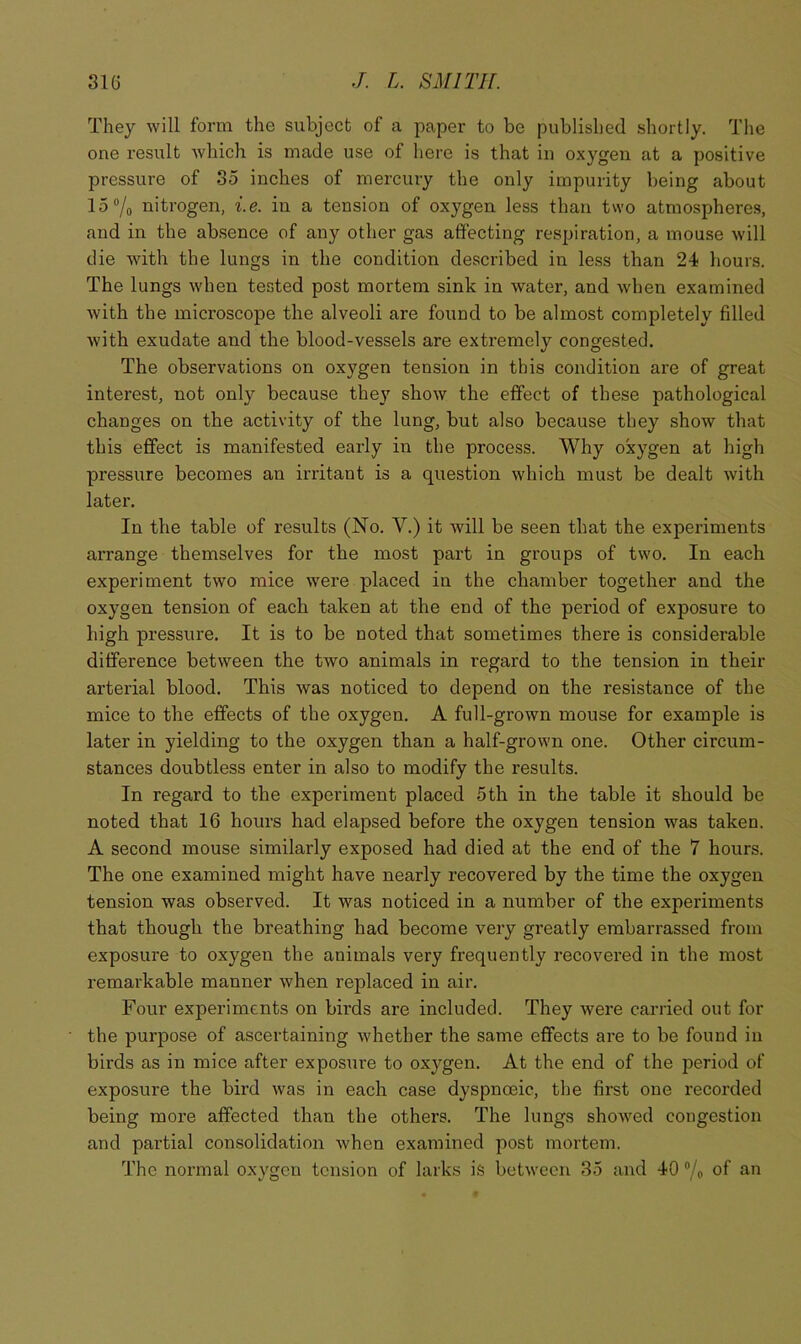 They will form the subject of a paper to be published shortly. The one result which is made use of here is that in oxygen at a positive pressure of 35 inches of mercury the only impurity being about 15®/o nitrogen, i.e. in a tension of oxygen less than two atmospheres, and in the absence of any other gas affecting respiration, a mouse will die with the lungs in the condition described in less than 24 hours. The lungs w'hen tested post mortem sink in water, and when examined with the microscope the alveoli are found to be almost completely filled with exudate and the blood-vessels are extremely congested. The observations on oxygen tension in this condition are of great interest, not only because the}' show the effect of these pathological changes on the activity of the lung, but also because they show that this effect is manifested early in the process. Why oxygen at high pressure becomes an irritant is a question which must be dealt with later. In the table of results (No. V.) it will be seen that the experiments arrange themselves for the most part in groups of two. In each experiment two mice were placed in the chamber together and the oxygen tension of each taken at the end of the period of exposure to high pressure. It is to be noted that sometimes there is considerable difference between the two animals in regard to the tension in their arterial blood. This was noticed to depend on the resistance of the mice to the effects of the oxygen. A full-grown mouse for example is later in yielding to the oxygen than a half-grown one. Other circum- stances doubtless enter in also to modify the results. In regard to the experiment placed 5th in the table it should be noted that 16 hours had elapsed before the oxygen tension w'as taken. A second mouse similarly exposed had died at the end of the 7 hours. The one examined might have nearly recovered by the time the oxygen tension was observed. It was noticed in a number of the experiments that though the breathing had become very greatly embarrassed from exposure to oxygen the animals very frequently recovered in the most remarkable manner when replaced in air. Four experiments on birds are included. They were carried out for the purpose of ascertaining whether the same effects are to be found in birds as in mice after exposure to oxygen. At the end of the period of exposure the bird was in each case dyspnoeic, the first one recorded being more affected than the others. The lungs showed congestion and partial consolidation when examined post mortem. The normal oxygen tension of larks is between 35 and 40 ”/o of an