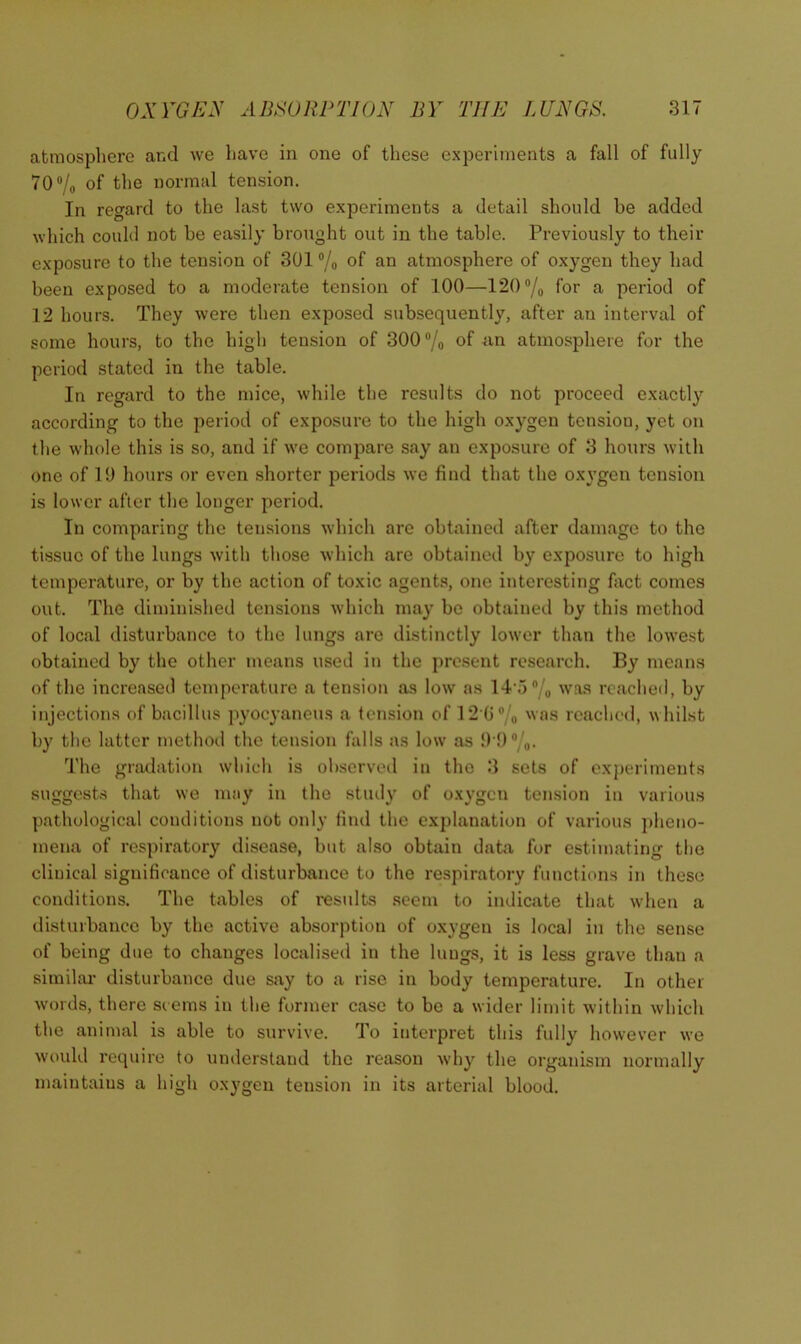 atmosphere and we have in one of these experiments a fall of fully 70®/o of normal tension. In regard to the last two experiments a detail should be added which could not be easily brought out in the table. Previously to their exposure to the tension of 301 ®/o of an atmosphere of oxygen they had been exposed to a moderate tension of 100—120®/o for a period of 12 hours. They were then exposed subsequently, after an interval of some hours, to the high tension of 300 ®/o of an atmosphere for the period stated in the table. In regard to the mice, while the results do not proceed exactly according to the period of exposure to the high oxygen tension, yet on the whole this is so, and if we compare say an exposure of 3 hours with one of ID hours or even shorter periods we find that the oxygen tension is lower after the longer period. In comparing the tensions which arc obtained after damage to the tissue of the lungs with those which are obtained by exposure to high temperature, or by the action of toxic agents, one interesting fact comes out. The diminished tensions which may be obtained by this method of local disturbance to the lungs are distinctly lower than the lowest obtained by the other means used in the present research. By means of the increased temperature a tension as low as 14’5% was reached, by injections of bacillus pyocyaneus a tension of 12 G®/o reached, whilst by the latter method the tension falls as low as !H)®/o. The gradation which is observed in the 3 sets of experiments suggests that we may in the study of oxygen tension in various pathological conditions not only find the explanation of various ])heno- mena of respiratory disease, but also obtain data for estimating the clinical significance of disturbance to the respiratory functions in these conditions. The tables of results .seem to indicate that when a disturbance by the active absorption of oxygen is local in the sense of being due to changes localised in the lungs, it is less grave than a similar disturbance due say to a rise in body temperature. In other words, there seems in the former case to be a wider limit within which the animal is able to survive. To interpret this fully however we would I'oquire to understand the reason why the organism normally maintains a high oxygen tension in its arterial blood.