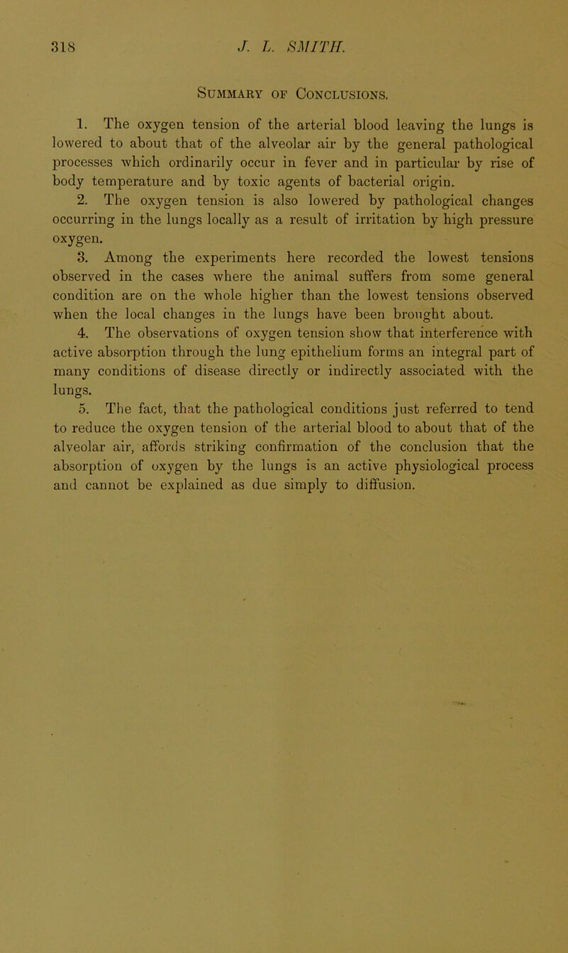 Summary of Conclusions. 1. The oxygen tension of the arterial blood leaving the lungs is lowered to about that of the alveolar air by the general pathological processes which ordinarily occur in fever and in particular by rise of body temperature and by toxic agents of bacterial origin. 2. The oxygen tension is also lowered by pathological changes occurring in the lungs locally as a result of irritation by high pressure oxygen. 3. Among the experiments here recorded the lowest tensions observed in the cases where the animal suffers from some general condition are on the whole higher than the lowest tensions observed when the local changes in the lungs have been brought about. 4. The observations of oxygen tension show that interference with active absorption through the lung epithelium forms an integral part of many conditions of disease directly or indirectly associated with the lungs. 5. The fact, that the pathological conditions just referred to tend to reduce the oxygen tension of the arterial blood to about that of the alveolar air, affords striking confirmation of the conclusion that the absorption of oxygen by the lungs is an active physiological process and cannot be explained as due simply to diffusion.