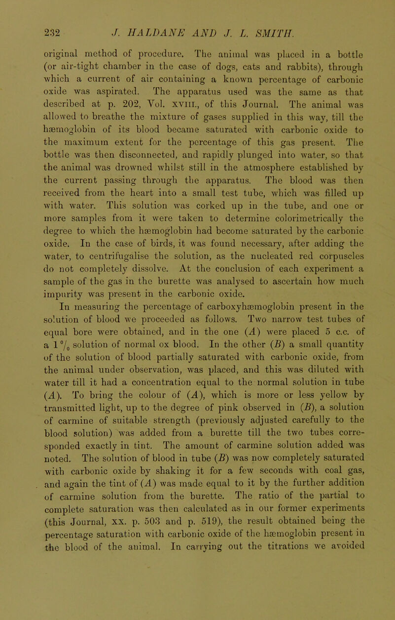 original method of procedure. The animal was placed in a bottle (or air-tight chamber in the case of dogs, cats and rabbits), through which a current of air containing a known percentage of carbonic oxide was aspirated. The apparatus used was the same as that described at p. 202, Vol. xviil, of this Journal. The animal was allowed to breathe the mixture of gases supplied in this way, till the haemoglobin of its blood became saturated with carbonic oxide to the maximum extent for the percentage of this gas present. The bottle was then disconnected, and rapidly plunged into water, so that the animal was drowned whilst still in the atmosphere established by the current passing through the apparatus. The blood was then received from the heart into a small test tube, which was filled up with water. This solution was corked up in the tube, and one or more samples from it were taken to determine colorimetrically the degree to which the haemoglobin had become saturated by the carbonic oxide. In the case of birds, it was found necessary, after adding the water, to centrifugali.se the solution, as the nucleated red corpuscles do not completely dissolve. At the conclusion of each experiment a sample of the gas in the burette was analysed to ascertain how much impurity was present in the carbonic oxide. In measuring the percentage of carboxyhaemoglobin present in the solution of blood we proceeded as follows. Two narrow test tubes of equal bore were obtained, and in the one (A) were placed 5 c.c. of a 1 % solution of normal ox blood. In the other (B) a small quantity of the solution of blood partially saturated with carbonic oxide, from the animal under observation, was placed, and this was diluted with water till it had a concentration equal to the normal solution in tube (A). To bring the colour of (A), which is more or less yellow by transmitted light, up to the degree of pink observed in (B), a solution of carmine of suitable strength (previously adjusted carefully to the blood solution) was added from a burette till the two tubes corre- sponded exactly in tint. The amount of carmine solution added was noted. The solution of blood in tube (B) was now completely saturated with carbonic oxide by shaking it for a few seconds with coal gas, and again the tint of (A) was made equal to it by the further addition of carmine solution from the burette. The ratio of the partial to complete saturation was then calculated as in our former experiments (this Journal, xx. p. 503 and p. 519), the result obtained being the percentage saturation with carbonic oxide of the haemoglobin present in the blood of the animal. In carrying out the titrations we avoided