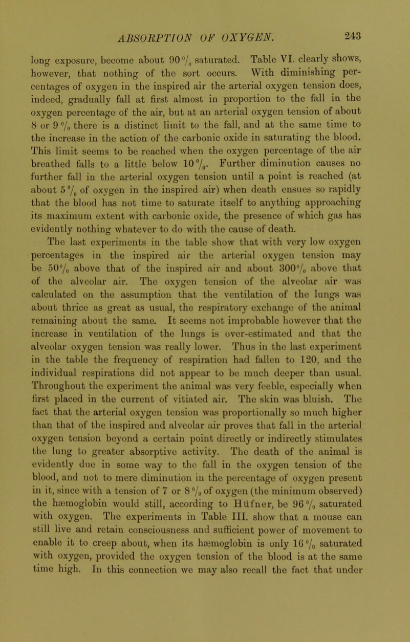 long exposure, become about 90 % saturated. Table VI. clearly shows, however, that nothing of the sort occurs. With diminishing per- centages of oxygen in the inspired air the arterial oxygen tension does, indeed, gradually fall at first almost in proportion to the fall in the oxygen percentage of the air, but at an arterial oxygen tension of about 8 or 9 % there is a distinct limit to the fall, and at the same time to the increase in the action of the carbonic oxide in saturating the blood. This limit seems to be reached when the oxygen percentage of the air breathed falls to a little below 10 %. Further diminution causes no further fall in the arterial oxygen tension until a point is reached (at about 5 % of oxygen in the inspired air) when death ensues so rapidly that the blood has not time to saturate itself to anything approaching its maximum extent with carbonic oxide, the presence of which gas has evidently nothing whatever to do with the cause of death. The last experiments in the table show that with very low oxygen percentages in the inspired air the arterial oxygen tension may be 50/0 above that of the inspired air and about 300n/o above that of the alveolar air. The oxygen tension of the alveolar air was calculated on the assumption that the ventilation of the lungs was about thrice as great as usual, the respiratory exchange of the animal remaining about the same. It seems not improbable however that the increase in ventilation of the lungs is over-estimated and that the alveolar oxygen tension was really lower. Thus in the last experiment in the table the frequency of respiration had fallen to 120, and the individual respirations did not appear to be much deeper than usual. Throughout the experiment the animal was very feeble, especially when first placed in the current of vitiated air. The skin was bluish. The fact that the arterial oxygen tension was proportionally so much higher than that of the inspired and alveolar air proves that fall in the arterial oxygen tension beyond a certain point directly or indirectly stimulates the lung to greater absorptive activity. The death of the animal is evidently due in some way to the fall in the oxygen tension of the blood, and not to mere diminution in the percentage of oxygen present in it, since with a tension of 7 or 8 % of oxygen (the minimum observed) the haemoglobin would still, according to Hiifner, be 96% saturated with oxygen. The experiments in Table III. show that a mouse can still live and retain consciousness and sufficient power of movement to enable it to creep about, when its haemoglobin is only 16% saturated with oxygen, provided the oxygen tension of the blood is at the same time high. In this connection we may also recall the fact that under