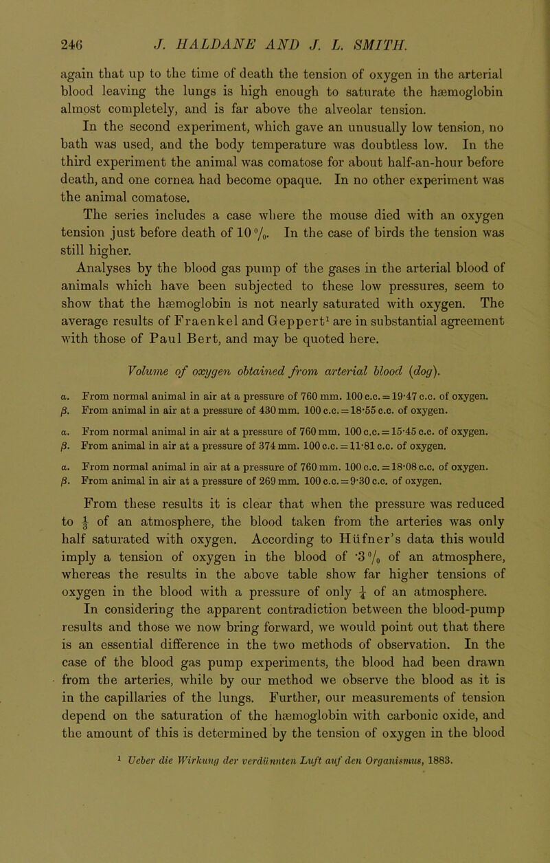 again that up to the time of death the tension of oxygen in the arterial blood leaving the lungs is high enough to saturate the hajmoglobin almost completely, and is far above the alveolar tension. In the second experiment, which gave an unusually low tension, no bath was used, and the body temperature was doubtless low. In the third experiment the animal was comatose for about half-an-hour before death, and one coi’nea had become opaque. In no other experiment was the animal comatose. The series includes a case where the mouse died with an oxygen tension just before death of 10°/0. In the case of birds the tension was still higher. Analyses by the blood gas pump of the gases in the arterial blood of animals which have been subjected to these low pressures, seem to show that the haemoglobin is not nearly saturated with oxygen. The average results of Fraenkel and Geppert1 are in substantial agreement with those of Paul Bert, and may be quoted here. Volume of oxygen obtained from arterial blood (dog). a. From normal animal in air at a pressure of 760 mm. 100 c.c. = 19-47 c.c. of oxygen. /3. From animal in air at a pressure of 430 mm. 100 c.c. = 18-55 c.c. of oxygen. a. From normal animal in air at a pressure of 760 mm. 100 c.c. = 15-45 c.c. of oxygen. From animal in air at a pressure of 374 mm. 100 c.c. = 11-81 c.c. of oxygen. a. From normal animal in air at a pressure of 760 mm. 100 c.c. = 18-08 c.c. of oxygen. (i. From animal in air at a pressure of 269 mm. 100 c.c. = 9-30 c.c. of oxygen. From these results it is clear that when the pressure was reduced to J of an atmosphere, the blood taken from the arteries was only half saturated with oxygen. According to Hufner’s data this would imply a tension of oxygen in the blood of ‘3 °/0 of an atmosphere, whereas the results in the above table show far higher tensions of oxygen in the blood with a pressure of only \ of an atmosphere. In considering the apparent contradiction between the blood-pump results and those we now bring forward, we would point out that there is an essential difference in the two methods of observation. In the case of the blood gas pump experiments, the blood had been drawn from the arteries, while by our method we observe the blood as it is in the capillaries of the lungs. Further, our measurements of tension depend on the saturation of the hasmoglobin with carbonic oxide, and the amount of this is determined by the tension of oxygen in the blood 1 Uclcr die Wirkung der verdunnten Luft auf den Organismm, 1883.