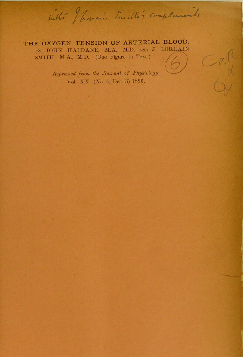THE OXYGEN TENSION OF ARTERIAL BLOOD. By JOHN HALDANE, M.A., M.D. and J. SMITH, M.A., M.D. (One Figure in Text.) LORliAIN ($) Reprinted from the Journal of Physiology. Vol. XX. (No. G, Dec. 3) 189G.