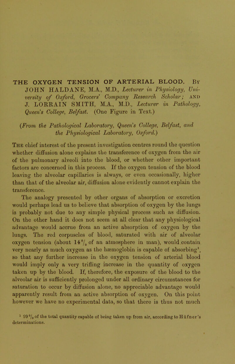JOHN HALDANE, M.A., M.D., Lecturer in Physiology, Uni- versity of Oxford, Grocers' Company Research Scholar; and J. LORRAIN SMITH, M.A., M.D., Lecturer in Pathology, Queens College, Belfast. (One Figure in Text.) {From the Pathological Laboratory, Queen’s College, Belfast, and the Physiological Laboratory, Oxford.) The chief interest of the present investigation centres round the question whether diffusion alone explains the transference of oxygen from the air of the pulmonary alveoli into the blood, or whether other important factors are concerned in this process. If the oxygen teusion of the blood leaving the alveolar capillaries is always, or even occasionally, higher than that of the alveolar air, diffusion alone evidently cannot explain the transference. The analogy presented by other organs of absorption or excretion would perhaps lead us to believe that absorption of oxygen by the lungs is probably not due to any simple physical process such as diffusion. On the other hand it does not seem at all clear that any physiological advantage would accrue from an active absorption of oxygen by the lungs. The red corpuscles of blood, saturated with air of alveolar oxygen tension (about 14°/0of an atmosphere in man), would contain very nearly as much oxygen as the haemoglobin is capable of absorbing1, so that any further increase in the oxygen tension of arterial blood would imply only a very trilling increase in the quantity of oxygen taken up by the blood. If, therefore, the exposure of the blood to the alveolar air is sufficiently prolonged under all ordinary circumstances for saturation to occur by diffusion alone, no appreciable advantage would apparently result from an active absorption of oxygen. On this point however we have no experimental data, so that there is thus not much 1 99°/0 of the total quantity capable of being taken up from air, according to Hiifner’s determinations.