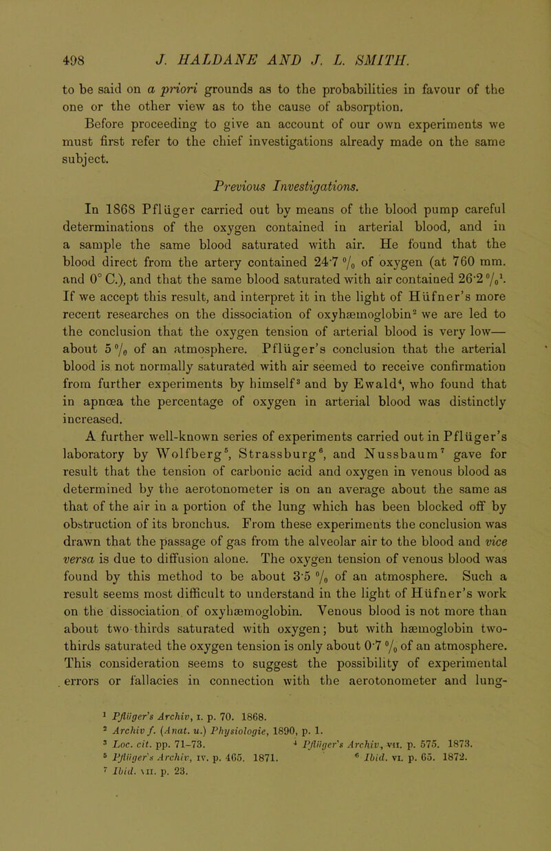 to be said on a priori grounds as to the probabilities in favour of the one or the other view as to the cause of absorption. Before proceeding to give an account of our own experiments we must first refer to the chief investigations already made on the same subject. Previous Investigations. In 1868 Pfliiger carried out by means of the blood pump careful determinations of the oxygen contained in arterial blood, and in a sample the same blood saturated with air. He found that the blood direct from the artery contained 24‘7 °/0 of oxygen (at 760 mm. and 0° C.), and that the same blood saturated with air contained 26-2 °/01. If we accept this result, and interpret it in the light of Hufner’s more recent researches on the dissociation of oxyhaemoglobin2 we are led to the conclusion that the oxygen tension of arterial blood is very low— about 5 °/g of an atmosphere. Pfliiger’s conclusion that the arterial blood is not normally saturated with air seemed to receive confirmation from further experiments by himself3 and by Ewald4 5, who found that in apnoea the percentage of oxygen in arterial blood was distinctly increased. A further well-known series of experiments carried out in Pfliiger’s laboratory by Wolfberg6, Strassburg6, and Nussbaum7 gave for result that the tension of carbonic acid and oxygen in venous blood as determined by the aerotonometer is on an avei’age about the same as that of the air in a portion of the lung which has been blocked off by obstruction of its bronchus. From these experiments the conclusion was drawn that the passage of gas from the alveolar air to the blood and vice versa is due to diffusion alone. The oxygen tension of venous blood was found by this method to be about 3o °/0 of an atmosphere. Such a result seems most difficult to understand in the light of Hufner’s work on the dissociation of oxyhsemoglobin. Venous blood is not more than about two thirds saturated with oxygen; but with haemoglobin two- thirds saturated the oxygen tension is only about 07 °/0 of an atmosphere. This consideration seems to suggest the possibility of experimental . errors or fallacies in connection with the aerotonometer and lung- 3 PJliiger’s Archiv, i. p. 70. 1868. 2 Archiv f. (Anat. u.) Physiologic, 1890, p. 1. •1 Loc. cit. pp. 71-73. 4 PJliiger's Archiv, vu. p. 575. 1873. 5 PJliiger's Archiv, iv. p. 465. 1871. * Ibid. vi. p. 65. 1872. 7 Ibid. mi. p. 23.