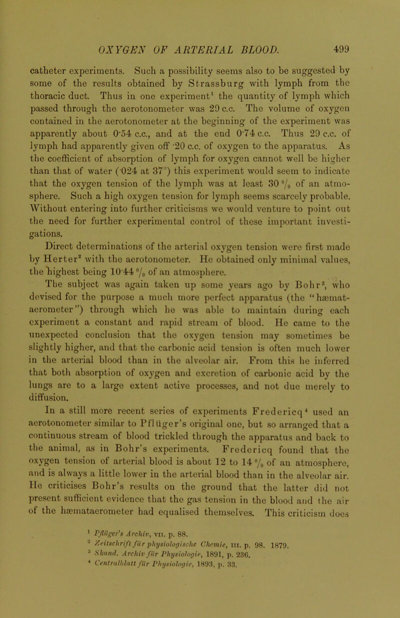 catheter experiments. Such a possibility seems also to be suggested by some of the results obtained by Strassburg with lymph from the thoracic duct. Thus iu one experiment1 2 the quantity of lymph which passed through the aerotonometer was 29 c.c. The volume of oxygen contained in the aerotonometer at the beginning of the experiment was apparently about 054 c.c., and at the end 0'74c.c. Thus 29 c.c. of lymph had apparently given off ’20 c.c. of oxygen to the apparatus. As the coefficient of absorption of lymph for oxygen cannot well be higher than that of water (’024 at 37°) this experiment would seem to indicate that the oxygen tension of the lymph was at least 30 °/o °f an atmo- sphere. Such a high oxygen tension for lymph seems scarcely probable. Without entering into further criticisms we would venture to point out the need for further experimental control of these important investi- gations. Direct determinations of the arterial oxygen tension were first made by Herter* with the aerotonometer. He obtained only minimal values, the highest being 10 44 °/„ of an atmosphere. Tbe subject was again taken up some years ago by Bohr3, who devised for the purpose a much more perfect apparatus (the “ hoemat- aerometer”) through which ho was able to maintain during each experiment a constant and rapid stream of blood. He came to the unexpected conclusion that the oxygen tension may sometimes be slightly higher, and that the carbonic acid tension is often much lower in the arterial blood than in the alveolar air. From this he inferred that both absorption of oxygen and excretion of carbonic acid by the lungs are to a large extent active processes, and not due merely to diffusion. In a still more recent series of experiments Fredericq4 used an aerotonometer similar to Pfltiger’s original one, but so arranged that a continuous stream of blood trickled through the apparatus and back to the animal, as in Bohr’s experiments. Fredericq found that the oxygen tension of arterial blood is about 12 to 14°/0 of an atmosphere, and is always a little lower in the arterial blood than in the alveolar air. He criticises Bohr’s results on the ground that the latter did not present sufficient evidence that the gas tension in the blood and the air of the haemataerometer had equalised themselves. This criticism does 1 PflHger's Arcliiv, vit. p. 88. 2 Xeitsclirift fiir physiologische Chcmie, in. p. 98. 1879. 3 Ska nd. Arcliiv far Physiologic, 1891, p. 230. 4 Centralblatt fiir Physiologic, 1893, p. 33.
