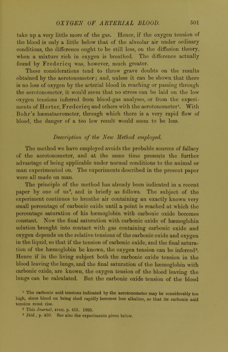 take up a very little more of the gas. Hence, if the oxygen tension of the blood is only a little below that of the alveolar air under ordinary conditions, the difference ought to be still less, on the diffusion theory, when a mixture rich in oxygen is breathed. The difference actually found by Fredericq was, however, much greater. These considerations tend to throw grave doubts on the results obtained by the aerotonometer; and, unless it can be shown that there is no loss of oxygen by the arterial blood in reaching or passing through the aerotonometer, it would seem that no stress can be laid on the low oxygen tensions inferred from blood-gas analyses, or from the experi- ments of Herter, Fredericq and others with the aerotonometer1 * 3. With Bohr’s haemataerometer, through which there is a very rapid flow of blood, the danger of a too low result would seem to be less. Description of the New Method employed. The method we have employed avoids the probable sources of fallacy of the aerotonometer, and at the same time presents the further advantage of being applicable under normal conditions to tho animal or man experimented on. The experiments described in the present paper were all made on man. The principle of the method luus already been indicated in a recent paper by one of usa, and is briefly as follows. The subject of the experiment continues to breathe air containing an exactly known very small percentage of carbonic oxide until a point is reached at which the percentage saturation of his haemoglobin with carbonic oxide becomes constant. Now the final saturation with carbonic oxide of haemoglobin solution brought into contact with gas containing carbonic oxide and oxygen depends on the relative tensions of the carbonic oxide and oxygen in the liquid, so that if the tension of carbonic oxide, and the final satura- tion of the haemoglobin be known, the oxygen tension can be inferred*. Hence if in the living subject both the carbonic oxide tension in the blood leaving the lungs, and the final saturation of the hsemoglobiu with carbonic oxide, are known, the oxygen tension of the blood leaving the lungs can be calculated. But the carbonic oxide tension of the blood 1 The carbonic acid tensions indicated by the aerotonometer may be considerably too high, since blood on being slied rapidly becomes less alkaline, so that its carbonic acid tension must rise. 3 This Journal, xvm. p. 455. 1895. 3 Ibid., p. 450. See also the experiments given below.