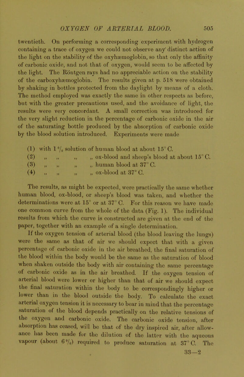 twentieth. On performing a corresponding experiment with hydrogen containing a trace of oxygen we could not observe any' distinct action of the light on the stability of the oxyhaemoglobin, so that only the affinity of carbonic oxide, and not that of oxygen, would seem to be affected by the light. The Rontgen rays had no appreciable action on the stability of the carboxyhaimoglobin. The results given at p. 518 were obtaiued by shaking in bottles protected from the daylight by means of a cloth. The method employed was exactly the same in other respects as before, but with the greater precautions used, and the avoidance of light, the results were very concordant. A small correction was introduced for the very slight reduction in the percentage of carbonic oxide in the air of the saturating bottle produced by the absorption of carbonic oxide by the blood solution introduced. Experiments were made (1) with 1 % solution of human blood at about 15° C. (2) „ „ „ „ ox-blood and sheep’s blood at about 15°C. (3) „ „ „ „ human blood at 37° C. (4) „ „ „ „ ox-blood at 37° C. The results, as might be expected, were practically the sumo whether human blood, ox-blood, or sheep’s blood was taken, and whether the determinations were at 15 or at 37 C. For this reason we have made one common curve from the whole of the data (Fig. 1). The individual results from which the curve is constructed are given at the end of the paper, together with an example of a single determination. It the oxygen tension of arterial blood (the blood leaving the lungs) were the same as that of air we should expect that with a given percentage ol carbonic oxide in the air breathed, the final saturation of the blood within the body would be the same as the saturation of blood when shaken outside the body with air containing the same percentage of carbonic oxide as in the air bre.athed. If the oxygen tension of arterial blood were lower or higher than that of air we should expect the final saturation within the body to be correspondingly higher or lower than in the blood outside the body. To calculate the exact arterial oxygen tension it is necessary to bear in mind that the percentage saturation of the blood depends practically on the relative tensions of the oxygen and carbonic oxide. The carbonic oxide tension, after absoiption has ceased, will be that of the dry inspired air, after allow- ance has been made for the dilution of the latter with the aqueous vapour (about 0%) required to produce saturation at 37° C. The 33—2