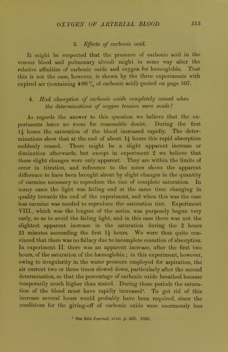 3. Effects of carbonic acid. It might be suspected that the presence of carbonic acid in the venous blood and pulmonary alveoli might in some way alter the relative affinities of carbonic oxide and oxygen for haemoglobin. That this is not the case, however, is shown by the three experiments with expired air (containing 4’06 °/0 of carbonic acid) quoted on page 507. 4. Had absorption of carbonic oxide completely ceased when the determinations of oxygen tension were made ? As regards the answer to this question we believe that the ex- periments leave no room for reasonable doubt. During the first 1^ hours the saturation of the blood increased rapidly. The deter- minations show that at the end of about 1^ hours this rapid absorption suddenly ceased. There might be a slight apparent increase or diminution afterwards, but except in experiment 2 we believe that these slight changes were only apparent. They are within the limits of error in titration, and reference to the notes shows the apparent difference to have been brought about by slight changes in the quantity of carmine necessary to reproduce the tint of complete saturation. In many cases the light was failing and at the same time changing in quality towards the end of the experiment, and when this was the case less carmine was needed to reproduce the saturation tint. Experiment VIII., which was the longest of the series, was purposely begun very early, so as to avoid the failing light, and in this case there was not the slightest apparent increase in the saturation during the 2 hours 21 minutes succeeding the first 1^ hours. We were thus quite con- vinced that there was no fallacy due to incomplete cessation of absorption. In experiment II. there was an apparent increase, after the first two hours, of the saturation of the haemoglobin ; in this experiment, however, owing to irregularity in the water pressure employed for aspiration, the air current two or three times slowed down, particularly after the second determination, so that the percentage of carbonic oxide breathed became temporarily much higher than stated. During these periods the satura- tion of the blood must have rapidly increased1. To get rid of this increase several hours would probably have been required, since the conditions for the giving-off of carbonic oxide were enormously less