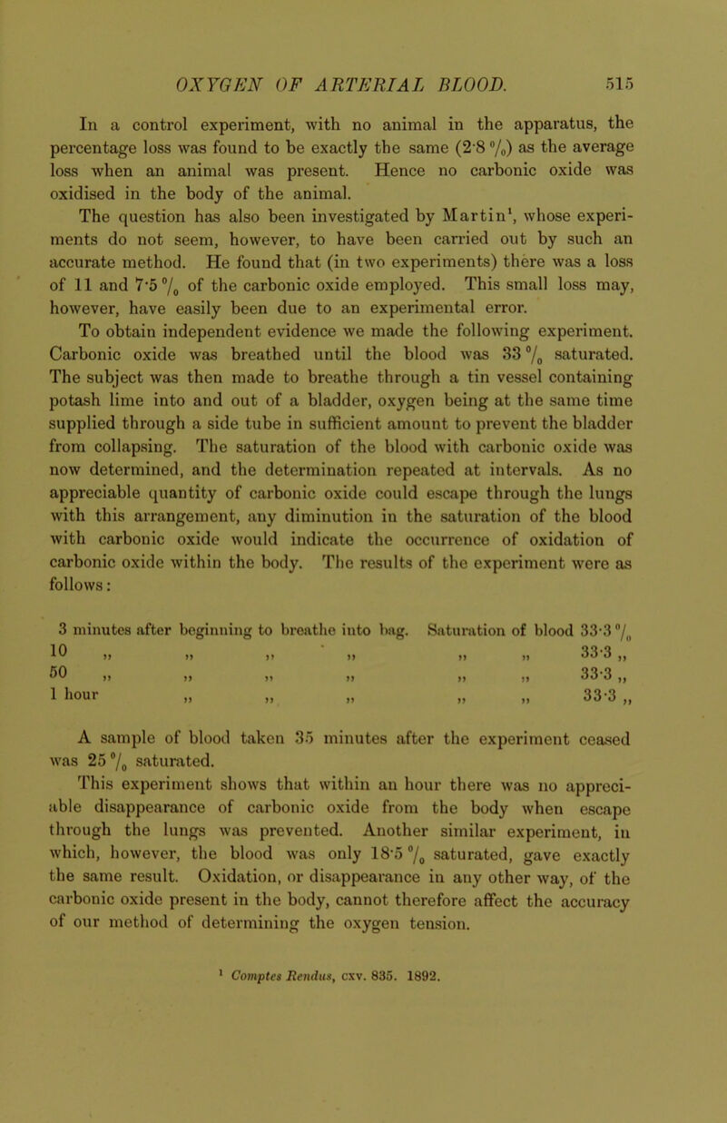 In a control experiment, with no animal in the apparatus, the percentage loss was found to be exactly the same (2 8 °/0) as the average loss when an animal was present. Hence no carbonic oxide was oxidised in the body of the animal. The question has also been investigated by Martin1, whose experi- ments do not seem, however, to have been carried out by such an accurate method. He found that (in two experiments) there was a loss of 11 and 7'o°/0 of the carbonic oxide employed. This small loss may, however, have easily been due to an experimental error. To obtain independent evidence we made the following experiment. Carbonic oxide was breathed until the blood was 33 °/0 saturated. The subject was then made to breathe through a tin vessel containing potash lime into and out of a bladder, oxygen being at the same time supplied through a side tube in sufficient amount to prevent the bladder from collapsing. The saturation of the blood with carbonic oxide was now determined, and the determination repeated at intervals. As no appreciable quantity of carbonic oxide could escape through the lungs with this arrangement, any diminution in the saturation of the blood with carbonic oxide would indicate the occurrence of oxidation of carbonic oxide within the body. The results of the experiment were as follows: 3 minutes after beginning to breathe into bag. 10 50 1 hour n >> n >> )) >> n H n )> n Saturation of blood 33-3 °/„ 33-3 „ 33-3 „ 33-3 n IJ A sample of blood taken 35 minutes after the experiment ceased was 25 °/0 saturated. This experiment shows that within an hour there was no appreci- able disappearance of carbonic oxide from the body when escape through the lungs was prevented. Another similar experiment, in which, however, the blood was only lS'5°/0 saturated, gave exactly the same result. Oxidation, or disappearance in any other way, of the carbonic oxide present in the body, cannot therefore affect the accuracy of our method of determining the oxygen tension. 1 Comptes Reitdus, cxv. 835. 1892.