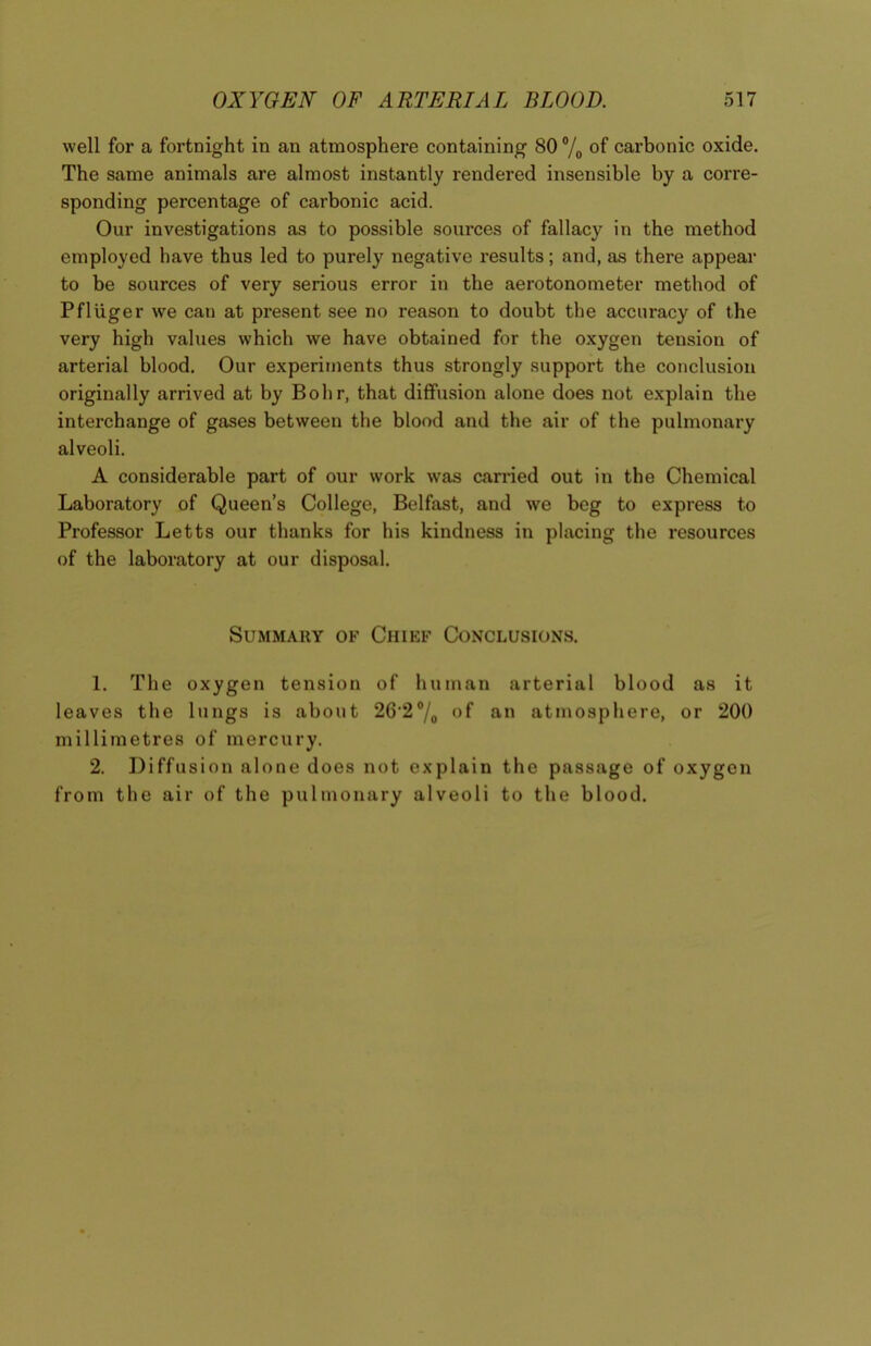 well for a fortnight in an atmosphere containing 80 % of carbonic oxide. The same animals are almost instantly rendered insensible by a corre- sponding percentage of carbonic acid. Our investigations as to possible sources of fallacy in the method employed have thus led to purely negative results; and, as there appear to be sources of very serious error in the aerotonometer method of Pfluger we can at present see no reason to doubt the accuracy of the very high values which we have obtained for the oxygen tension of arterial blood. Our experiments thus strongly support the conclusion originally arrived at by Bohr, that diffusion alone does not explain the interchange of gases between the blood and the air of the pulmonary alveoli. A considerable part of our work was carried out in the Chemical Laboratory of Queen’s College, Belfast, and we beg to express to Professor Letts our thanks for his kindness in placing the resources of the laboratory at our disposal. Summary of Chief Conclusions. 1. The oxygen tension of human arterial blood as it leaves the lungs is about 26'2°/0 of an atmosphere, or 200 millimetres of mercury. 2. Diffusion alone does not explain the passage of oxygen from the air of the pulmonary alveoli to the blood.