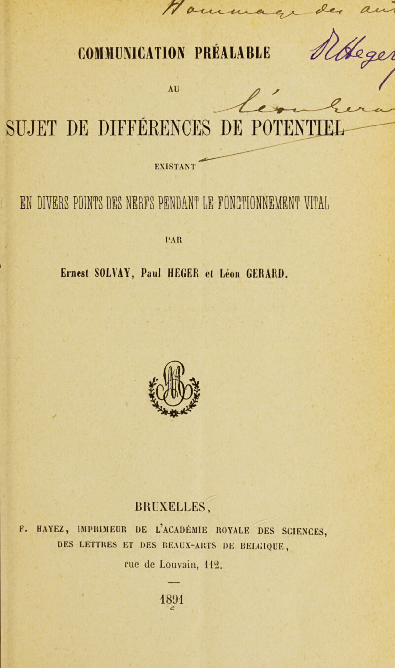 COMWÜMCATION PRÉALABLE Aü SUJET DE DIFFÉRENCES DE POTENTIEU EXISTANT EN DIVERS POINTS DES NERFS PENDANT LE FONCTIONNEMENT VITAL I‘A« Ernest SOLVAY, Paul HEGER et Léon GERARD. BRUXELLES, F. HAYEZ, IMPRIMEUR DE l’ACADÉMIE ROYALE DES SCIENCES, DES LETTRES ET DES BEAUX-ARTS DE BELCIQUE, rue de Louvain, ILi. 1891