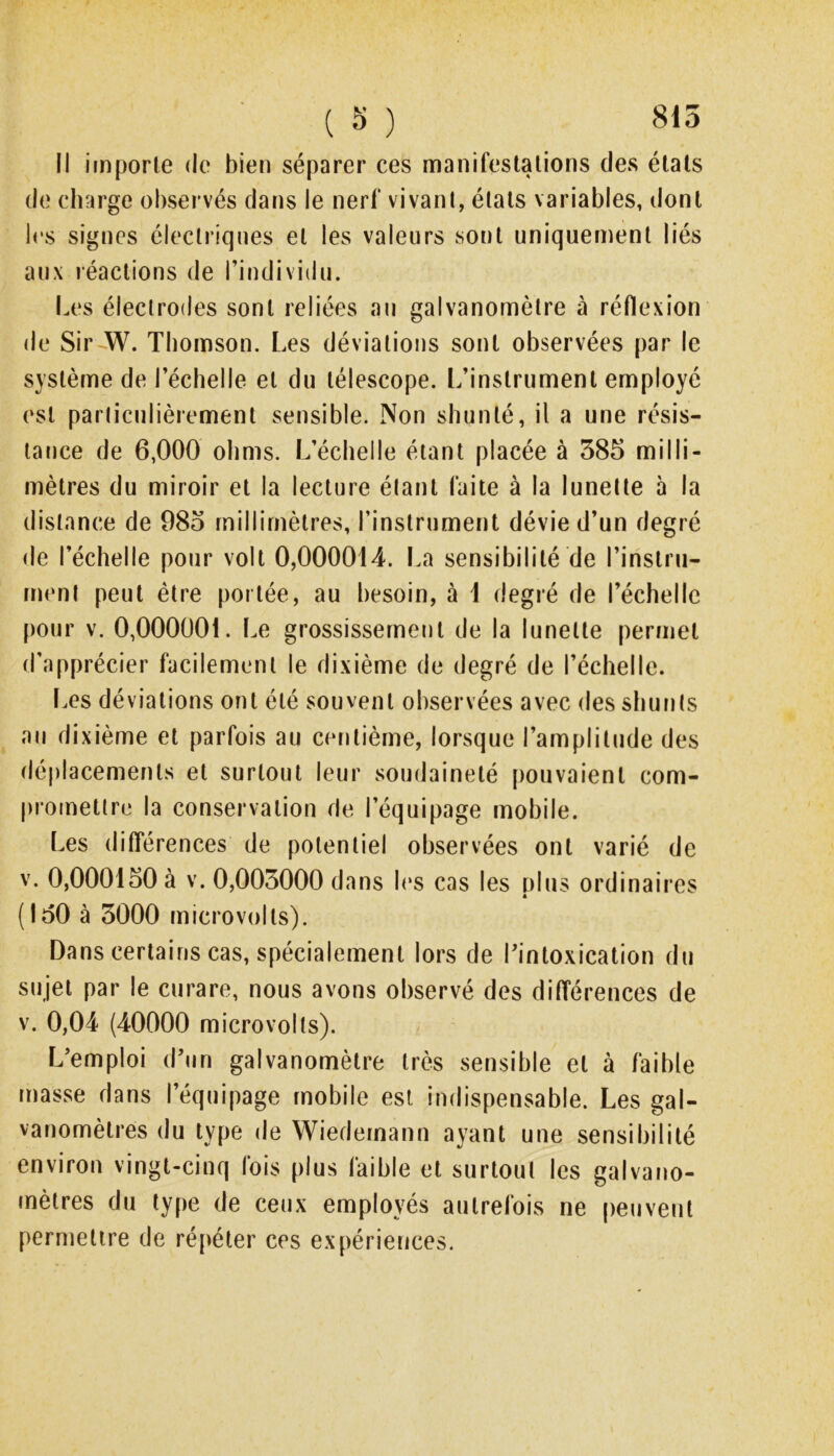 li importe de bien séparer ces manifestations des états de charge observés dans le nerf vivant, états variables, dont les signes électriques et les valeurs sont uniquement liés aux réactions de l’individu. I.es électrodes sont reliées au galvanomètre à réflexion de Sir W. Thomson. Les déviations sont observées par le système de l’échelle et du télescope. L’instrument employé est parliculièrement sensible. Non sbunté, il a une résis- tance de 6,000 ohms. L’échelle étant placée à 385 milli- mètres du miroir et la lecture étant faite à la lunette à la distance de 985 millimètres, l’instrument dévie d’un degré de l’échelle pour volt 0,000014. La sensibilité de l’instru- menl peut être portée, au besoin, à 1 degré de l’échelle pour V. 0,000001. Le grossissernerit de la lunette permet d’apprécier facilement le dixième de degré de l’échelle. t.es déviations ont été souvent observées avec des shunts au dixième et parfois au centième, lorsque l’amplitude des déplacements et surtout leur soudaineté [)ouvaient com- promettre la conservation de l’équipage mobile. Les ditîérences de potentiel observées ont varié de V. 0,000150 à V. 0,005000 dans b‘s cas les plus ordinaires (150 à 3000 microvolts). Dans certains cas, spécialement lors de l’intoxication du sujet par le curare, nous avons observé des différences de v. 0,04 (40000 micro volts). L’emploi d’un galvanomètre très sensible et à faible masse dans l’équipage mobile est indispensable. Les gal- vanomètres du type de Wiedernann ayant une sensibilité environ vingt-cinq fois plus faible et surtout les galvano- mètres du type de ceux employés autrefois ne peuvent permettre de répéter ces expériences.