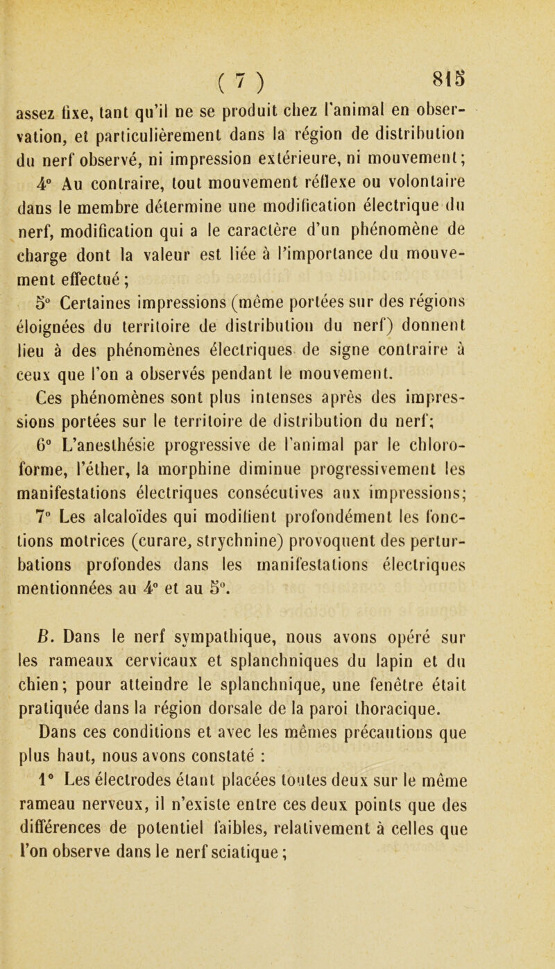 assez fixe, tant qu’il ne se produit chez l’animal en obser- vation, et particulièrement dans la région de distribution du nerf observé, ni impression extérieure, ni mouvement; 4” Au contraire, tout mouvement réllexe ou volontaire dans le membre détermine une modification électrique du nerf, modification qui a le caractère d’un phénomène de charge dont la valeur est liée à l’importance du mouve- ment effectué ; 5* Certaines impressions (même portées sur des régions éloignées du territoire de distribution du nerf) donnent lieu à des phénomènes électriques, de signe contraire à ceux que l’on a observés pendant le mouvement. Ces phénomènes sont plus intenses après des impres- sions portées sur le territoire de distribution du nerf; 6 L’anesthésie progressive de l’animal par le chloro- forme, l’éther, la morphine diminue progressivement les manifestations électriques consécutives aux impressions; 7” Les alcaloïdes qui modifient profondément les fonc- tions motrices (curare, strychnine) provoquent des pertur- bations profondes dans les manifestations électriques mentionnées au 4” et au 8. B. Dans le nerf sympathique, nous avons opéré sur les rameaux cervicaux et splanchniques du lapin et du chien; pour atteindre le splanchnique, une fenêtre était pratiquée dans la région dorsale de la paroi thoracique. Dans ces conditions et avec les mêmes précautions que plus haut, nous avons constaté : 1® Les électrodes étant placées toutes deux sur le même rameau nerveux, il n’existe entre ces deux points que des différences de potentiel faibles, relativement à celles que l’on observe dans le nerf sciatique ;