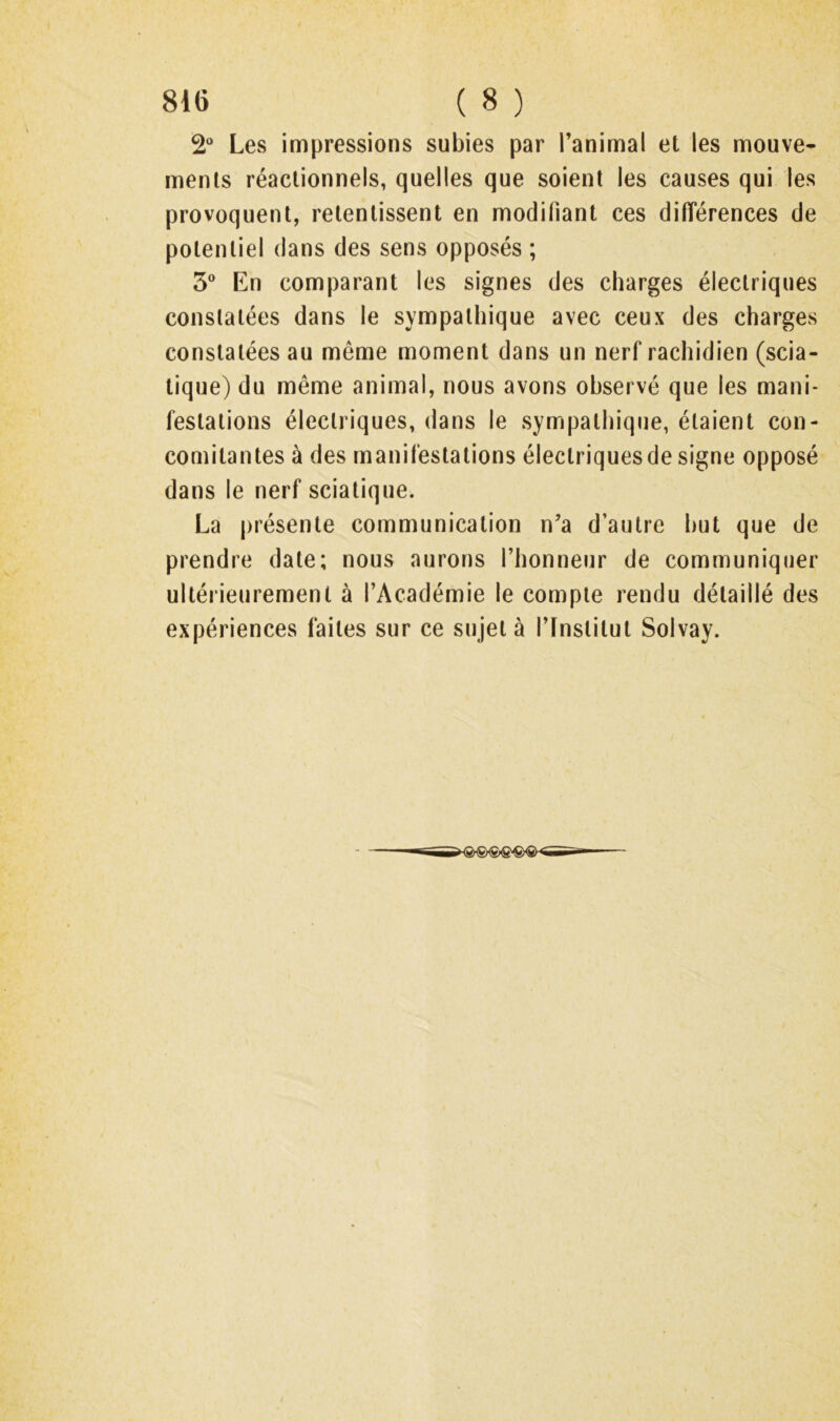 2“ Les impressions subies par l’animal et les mouve- ments réactionnels, quelles que soient les causes qui les provoquent, retentissent en modifiant ces différences de potentiel dans des sens opposés ; 3® En comparant les signes des charges électriques constatées dans le sympathique avec ceux des charges constatées au même moment dans un nerf rachidien (scia- tique) du même animal, nous avons observé que les mani- festations électriques, dans le sympathique, étaient con- comitantes à des manifestations électriques de signe opposé dans le nerf sciatique. La présente communication n’a d’autre but que de prendre date; nous aurons l’honneur de communiquer ultérieurement à l’Académie le compte rendu détaillé des expériences faites sur ce sujet à l’Institut Solvay.