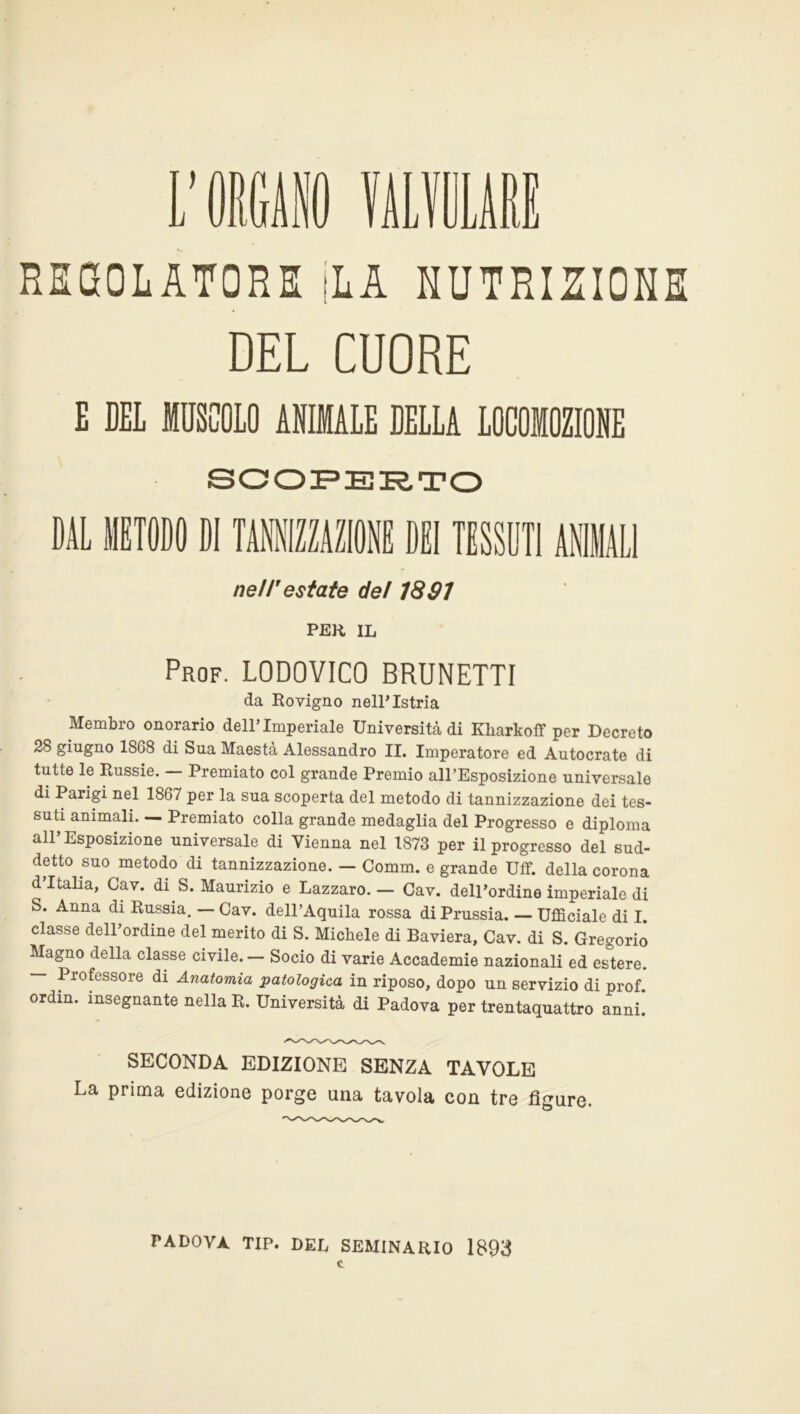 REGOLATORE [LA NUTRIZIONE DEL CUORE E DEL MUSCOLO ANIMALE DELLA LOCOMOZIONE SCOPERTO DAL BIODO DI TAKZAZIOl DEI TESSUTI ANIMALI ne/Testate de/ 18 01 per IL Prof. LODOVICO BRUNETTI da Rovigno nell’Istria Membro onorario dell’Imperiale Università di Ivliarkoff per Decreto 28 giugno 18G8 di Sua Maestà Alessandro II. Imperatore ed Autocrate di tutte le Russie. — Premiato col grande Premio all’Esposizione universale di Parigi nel 1867 per la sua scoperta del metodo di tannizzazione dei tes- suti animali. — Premiato colla grande medaglia del Progresso e diploma all’Esposizione universale di Vienna nel 1873 per il progresso del sud- detto suo metodo di tannizzazione. — Comm. e grande Uff. della corona d’Italia, Cav. di S. Maurizio e Lazzaro. — Cav. dell’ordine imperiale di S. Anna di Russia. — Cav. dell’Aquila rossa di Prussia. — Ufficiale di I classe dell’ordine del merito di S. Michele di Baviera, Cav. di S. Gregorio Magno della classe civile. — Socio di varie Accademie nazionali ed estere. — Professore di Anatomia patologica in riposo, dopo un servizio di prof, ordin. insegnante nella R. Università di Padova per trentaquattro anni. SECONDA EDIZIONE SENZA TAVOLE La prima edizione porge una tavola con tre figure. PADOVA TIP. DEL SEMINARIO 1893