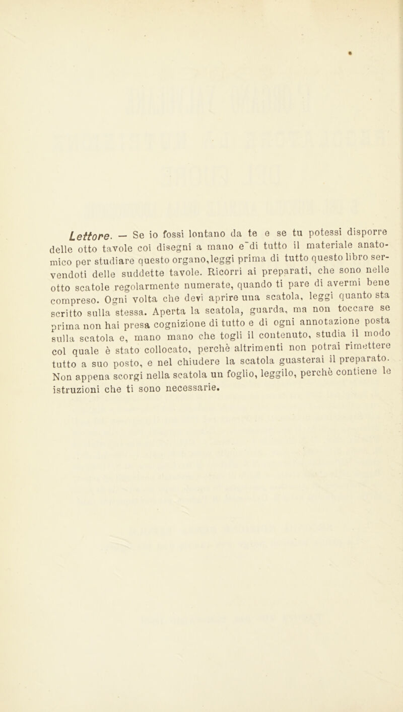 Lettone. — Se io fossi lontano da te o se tu potessi disporre delle otto tavole coi disegni a mano e~di tutto il materiale anato- mico per studiare questo organo,leggi prima di tutto questo libro ser- vendoti delle suddette tavole. Ricórri ai preparati, che sono nelle otto scatole regolarmente numerate, quando ti pare di avermi bene compreso. Ogni volta che devi aprire una scatola, leggi quanto sta scritto sulla stessa. Aperta la scatola, guarda, ma non toccare se prima non hai presa cognizione di tutto e di ogni annotazione posta sulla scatola e, mano mano che togli il contenuto, studia il modo col quale è stato collocato, perchè altrimenti non potrai rimettere tutto a suo posto, e nel chiudere la scatola guasterai il preparato. Non appena scorgi nella scatola un foglio, leggilo, perchè contiene le istruzioni che ti sono necessarie.