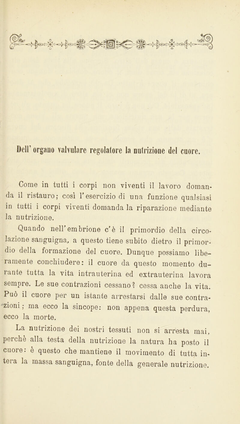 Deir organo Tabulare regolatore la nutrizione del cuore. Come in tutti i corpi non viventi il lavoro doman- da il ristauro; così l'esercizio di una funzione qualsiasi in tutti i corpi viventi domanda la riparazione mediante la nutrizione. Quando nell'embrione c'è il primordio della circo- lazione sanguigna, a questo tiene subito dietro il primor- dio della formazione del cuore. Dunque possiamo libe- ramente conchiudere: il cuore da questo momento du- ìante tutta la vita intrauterina ed extrauterina lavora sempre. Le sue contrazioni cessano? cessa anche la vita. Può il cuore per un istante arrestarsi dalle sue contra- zioni ; ma ecco la sincope: non appena questa perdura, ecco la morte. La nutrizione dei nostri tessuti non si arresta mai, perchè alla testa della nutrizione la natura ha posto il cuore: è questo che mantiene il movimento di tutta in- tera la massa sanguigna, fonte della generale nutrizione.