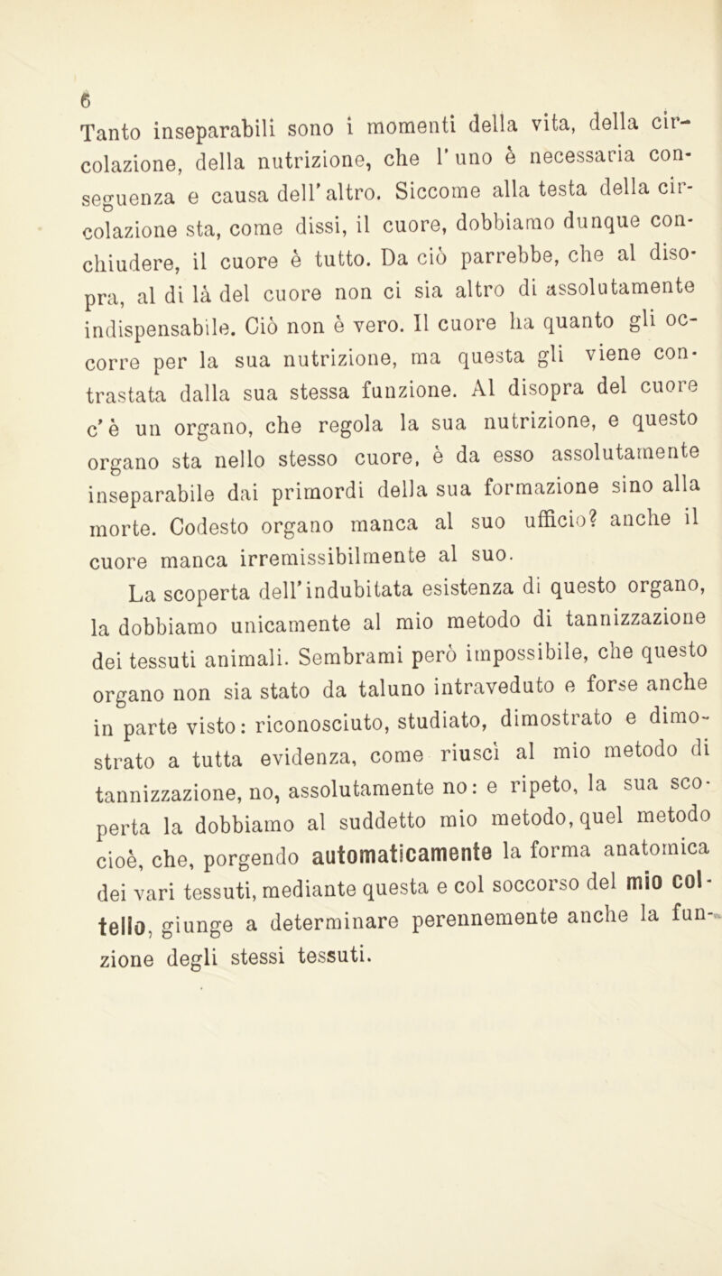 Tanto inseparabili sono i momenti della vita, della cir- colazione, della nutrizione, che 1* uno è necessaria con- seguenza e causa dell'altro. Siccome alla testa della cir- colazione sta, come dissi, il cuore, dobbiamo dunque con- chiudere, il cuore è tutto. Da ciò parrebbe, che al diso- pra, al di là del cuore non ci sia altro di assolutamente indispensabile. Ciò non e vero. 11 cuore ha quanto gli oc- corre per la sua nutrizione, ma questa gli viene con- trastata dalla sua stessa funzione. Al disopra del cuore c'è un organo, che regola la sua nutrizione, e questo organo sta nello stesso cuore, è da esso assolutamente inseparabile dai primordi della sua formazione sino alla morte. Codesto organo manca al suo ufficio? anche il cuore manca irremissibilmente al suo. La scoperta dell'indubitata esistenza di questo organo, la dobbiamo unicamente al mio metodo di tannizzazione dei tessuti animali. Sembrami però impossibile, che questo organo non sia stato da taluno intraveduto e forse anche in parte visto: riconosciuto, studiato, dimostrato e dimo- strato a tutta evidenza, come riuscì al mio metodo di tannizzazione, no, assolutamente no: e ripeto, la sua sco- perta la dobbiamo al suddetto mio metodo, quel metodo cioè, che, porgendo automaticamente la forma anatomica dei vari tessuti, mediante questa e col soccorso del mio col tello. giunge a determinare perennemente anche la fun- zione degli stessi tessuti.