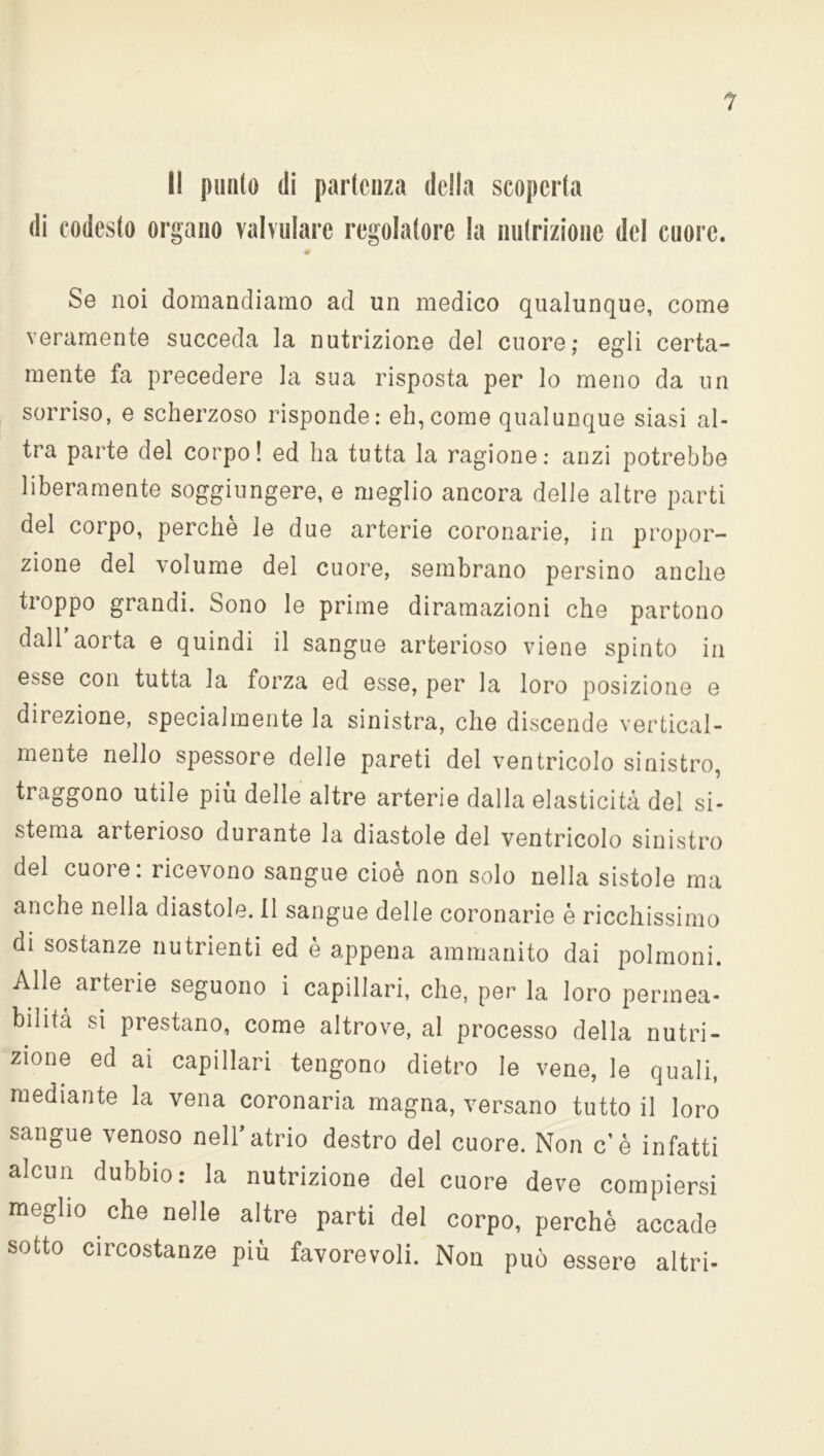 Il punto di partenza della scoperta di codesto organo valvolare regolatore la nutrizione del cuore. 0 Se noi domandiamo ad un medico qualunque, come veramente succeda la nutrizione del cuore; egli certa- mente fa precedere la sua risposta per lo meno da un sorriso, e scherzoso risponde: eh,come qualunque siasi al- tra parte del corpo! ed ha tutta la ragione: anzi potrebbe liberamente soggiungere, e meglio ancora delle altre parti del corpo, perchè le due arterie coronarie, in propor- zione del volume del cuore, sembrano persino anche tioppo grandi. Sono le prime diramazioni che partono dall aorta e quindi il sangue arterioso viene spinto in esse con tutta la forza ed esse, per la loro posizione e direzione, specialmente la sinistra, che discende vertical- mente nello spessore delle pareti del ventricolo sinistro, traggono utile più delle altre arterie dalla elasticità del si- stema arterioso durante la diastole del ventricolo sinistro del cuore: ricevono sangue cioè non solo nella sistole ma anche nella diastole. Il sangue delle coronarie è ricchissimo di sostanze nutrienti ed è appena ammanito dai polmoni. Alle arterie seguono i capillari, che, per la loro permea- bilità si prestano, come altrove, al processo della nutri- zione ed ai capillari tengono dietro le vene, le quali, mediante la vena coronaria magna, versano tutto il loro sangue venoso nell’atrio destro del cuore. Non c’è infatti alcun dubbio: la nutrizione del cuore deve compiersi meglio che nelle altre parti del corpo, perchè accade sotto circostanze più favorevoli. Non può essere altri-