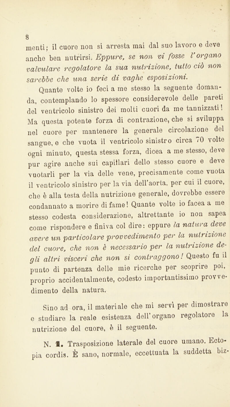menti; il cuore non si arresta mai dal suo lavoro e deve anche ben nutrirsi. Eppure, se non vi fosse Vorgano valvulare regolatore la sua nutrizione, tutto ciò non sarebbe che una serie di vaghe esposizioni. Quante volte io feci a me stesso la seguente doman- da, contemplando lo spessore considerevole delle pareti del ventricolo sinistro dei molti cuori da me tannizzati! Ma questa potente forza di contrazione, che si sviluppa nel cuore per mantenere la generale circolazione del sangue, e che vuota il ventricolo sinistro circa 70 volte ogni minuto, questa stessa forza, dicea a me stesso, deve pur agire anche sui capillari dello stesso cuore e deve vuotarli per la via delle vene, precisamente come vuota il ventricolo sinistro per la via dell'aorta, per cui il cuore, che è alla testa della nutrizione generale, dovrebbe essere condannato a morire di fame! Quante volte io facea a me stesso codesta considerazione, altrettante io non sapea come rispondere e finiva col dire: eppure la natura deve avere un particolare provvedimento per la nutrizione del cuore, che non è necessario per la nutrizione de- gli altri visceri che non si contraggono ! Questo fu il punto di partenza delle mie ricerche per scoprire poi, proprio accidentalmente, codesto importantissimo provve- dimento della natura. Sino ad ora, il materiale che mi servì per dimostrare e studiare la reale esistenza dell’organo regolatore la nutrizione del cuore, è il seguente. N. Trasposizione laterale del cuore umano. Ecto- pia cordi*. È sano, normale, eccettuata la suddetta biz-