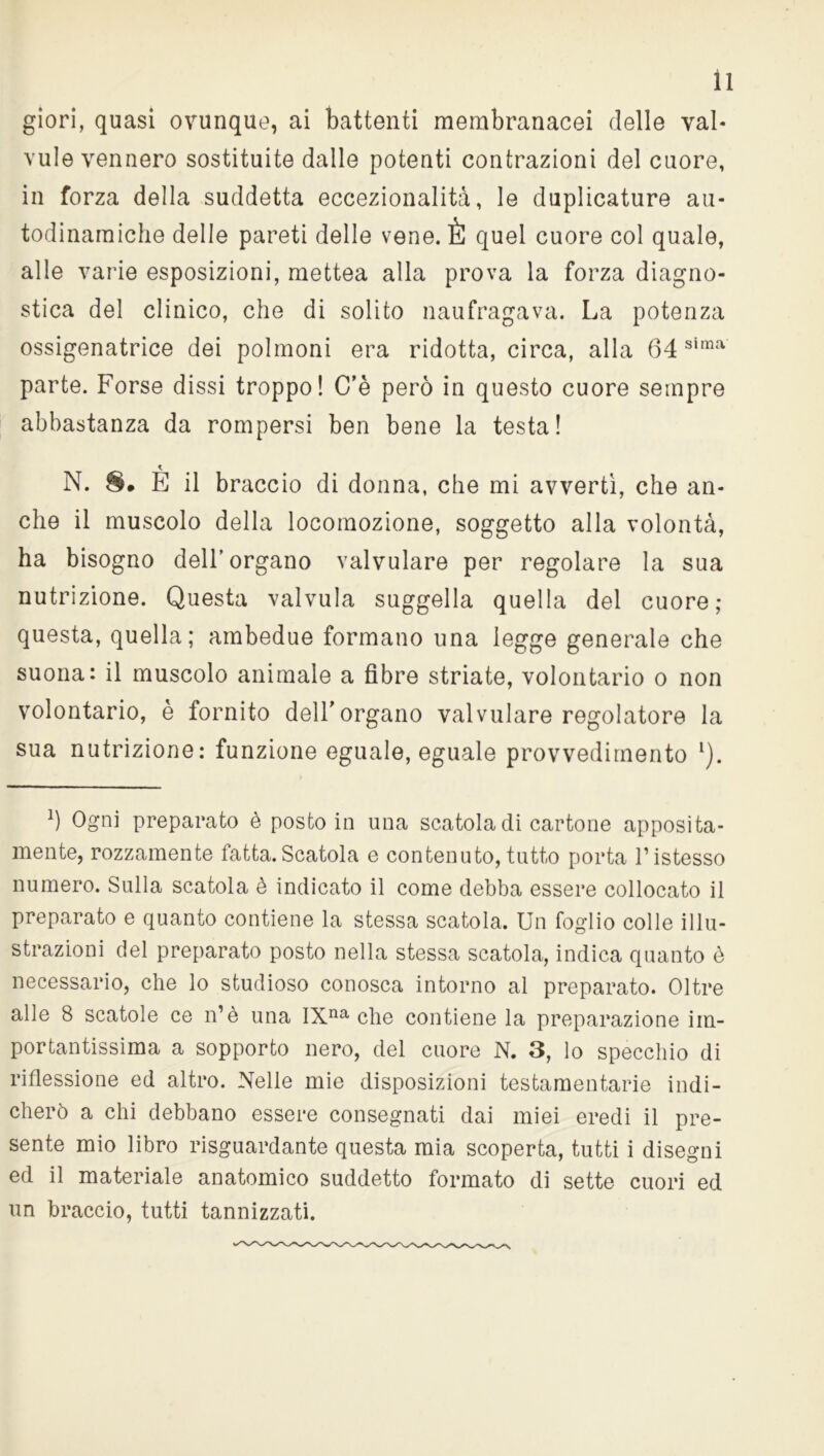giori, quasi ovunque, ai battenti membranacei delle vai* vule vennero sostituite dalle potenti contrazioni del cuore, in forza della suddetta eccezionalità, le duplicature au- todinamiche delle pareti delle vene. È quel cuore col quale, alle varie esposizioni, mettea alla prova la forza diagno- stica del clinico, che di solito naufragava. La potenza ossigenatrice dei polmoni era ridotta, circa, alla 64 sima parte. Forse dissi troppo! C’è però in questo cuore sempre abbastanza da rompersi ben bene la testa! N. 8# È il braccio di donna, che mi avvertì, che an- che il muscolo della locomozione, soggetto alla volontà, ha bisogno dell’organo valvulare per regolare la sua nutrizione. Questa valvula suggella quella del cuore; questa, quella; ambedue formano una legge generale che suona: il muscolo animale a fibre striate, volontario o non volontario, è fornito dell’organo valvulare regolatore la sua nutrizione: funzione eguale, eguale provvedimento l). l) Ogni preparato è posto in una scatola di cartone apposita- mente, rozzamente fatta.Scatola e contenuto, tutto porta l’istesso numero. Sulla scatola è indicato il come debba essere collocato il preparato e quanto contiene la stessa scatola. Un foglio colle illu- strazioni del preparato posto nella stessa scatola, indica quanto è necessario, che lo studioso conosca intorno al preparato. Oltre alle 8 scatole ce n’è una IXna che contiene la preparazione im- portantissima a sopporto nero, del cuore N. 3, lo specchio di riflessione ed altro. Nelle mie disposizioni testamentarie indi- cherò a chi debbano essere consegnati dai miei eredi il pre- sente mio libro riguardante questa mia scoperta, tutti i disegni ed il materiale anatomico suddetto formato di sette cuori ed un braccio, tutti tannizzati.