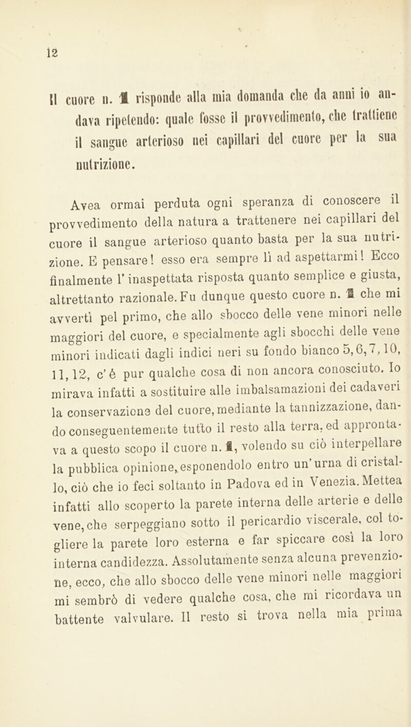 Ì2 Il cuore n. 1 risponde alla mia domanda che da anni io an- dava ripetendo: quale fosse il provvedimento, che trattiene il sangue arterioso nei capillari del cuore per la sua nutrizione. Avea ormai perduta ogni speranza di conoscere il provvedimento della natura a trattenere nei capillari del cuore il sangue arterioso quanto basta per la sua nutri- zione. E pensare! esso era sempre li ad aspettarmi! Ecco finalmente l’inaspettata risposta quanto semplice e giusta, altrettanto razionale. Fu dunque questo cuore n. li che mi avvertì pel primo, che allo sbocco delle vene minori nelle maggiori del cuore, e specialmente agli sbocchi delle vene minori indicati dagli indici neri su fondo bianco 5,6,7,10, 11, 12, c’é pur qualche cosa di non ancora conosciuto. Io mirava infatti a sostituire alle imbalsamazioni dei cadaveri la conservazione del cuore, mediante la tannizzazione, dan- do conseguentemente tutto il resto alla terra, ed appronta- va a questo scopo il cuore n. 1, volendo su ciò interpellare la pubblica opinione,.esponendolo entro un urna di cristal- lo, ciò che io feci soltanto in Padova ed in Venezia. Mettea infatti allo scoperto la parete interna delle arterie e delle vene, che serpeggiano sotto il pericardio viscerale, col to- gliere la parete loro esterna e far spiccare cosi la loro interna candidezza. Assolutamente senza alcuna prevenzio- ne, ecco, che allo sbocco delle vene minori nelle maggiori mi sembrò di vedere qualche cosa, che mi ricordava un battente valvulare. Il resto si trova nella mia prima