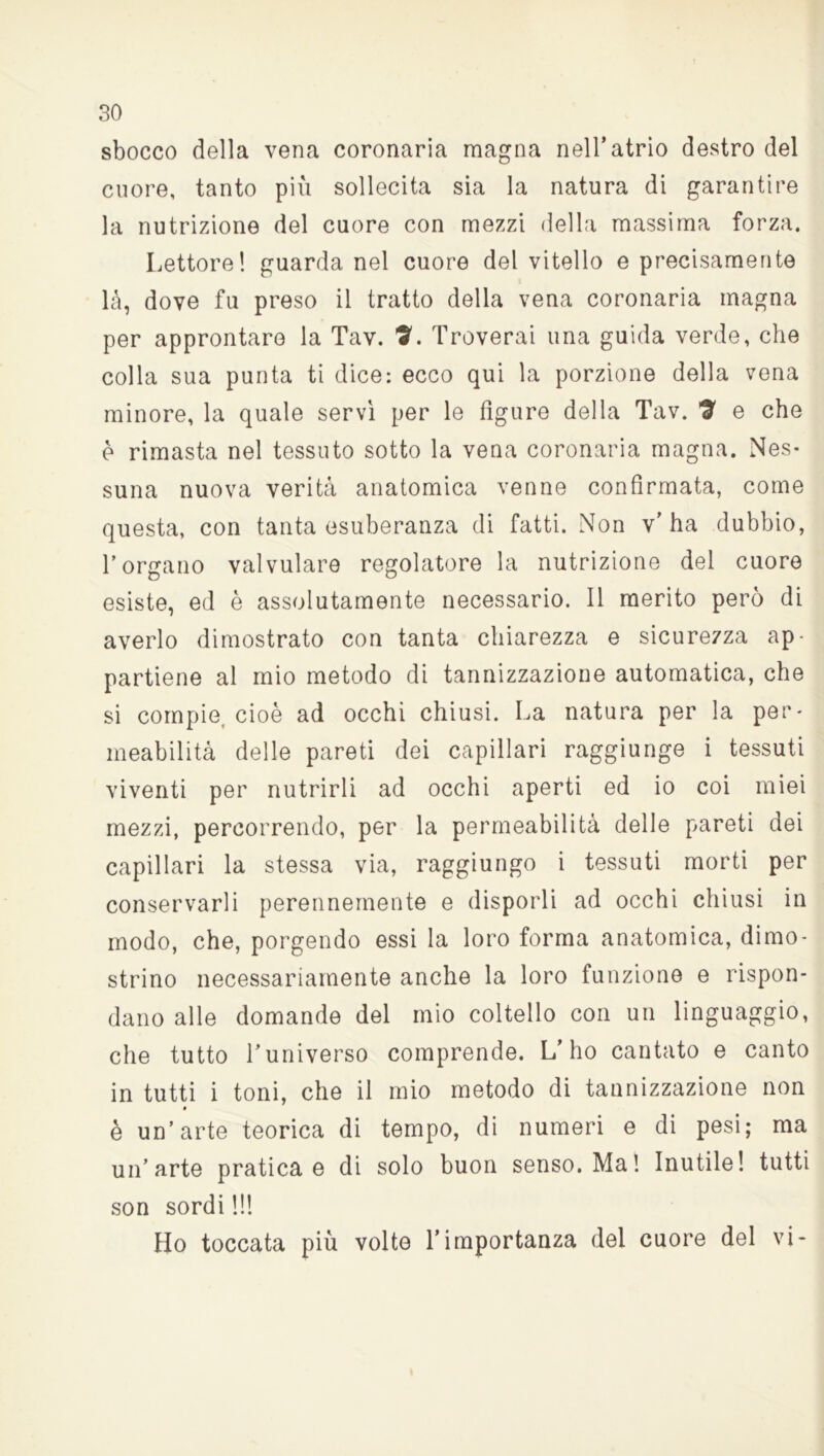 sbocco della vena coronaria magna nell’atrio destro del cuore, tanto più sollecita sia la natura di garantire la nutrizione del cuore con mezzi della massima forza. Lettore! guarda nel cuore del vitello e precisamente là, dove fu preso il tratto della vena coronaria magna per approntare la Tav. ?. Troverai una guida verde, che colla sua punta ti dice: ecco qui la porzione della vena minore, la quale servi per le figure della Tav. 7 e che è rimasta nel tessuto sotto la vena coronaria magna. Nes- suna nuova verità anatomica venne confirmata, come questa, con tanta esuberanza di fatti. Non v'ha dubbio, l’organo valvulare regolatore la nutrizione del cuore esiste, ed è assolutamente necessario. Il merito però di averlo dimostrato con tanta chiarezza e sicurezza ap- partiene al mio metodo di tannizzazione automatica, che si compie, cioè ad occhi chiusi. La natura per la per- meabilità delle pareti dei capillari raggiunge i tessuti viventi per nutrirli ad occhi aperti ed io coi miei mezzi, percorrendo, per la permeabilità delle pareti dei capillari la stessa via, raggiungo i tessuti morti per conservarli perennemente e disporli ad occhi chiusi in modo, che, porgendo essi la loro forma anatomica, dimo- strino necessariamente anche la loro funzione e rispon- dano alle domande del mio coltello con un linguaggio, che tutto l’universo comprende. L’ho cantato e canto in tutti i toni, che il mio metodo di tannizzazione non è un’arte teorica di tempo, di numeri e di pesi; ma un’arte pratica e di solo buon senso. Ma! Inutile! tutti son sordi !!! Ho toccata più volte l’importanza del cuore del vi-