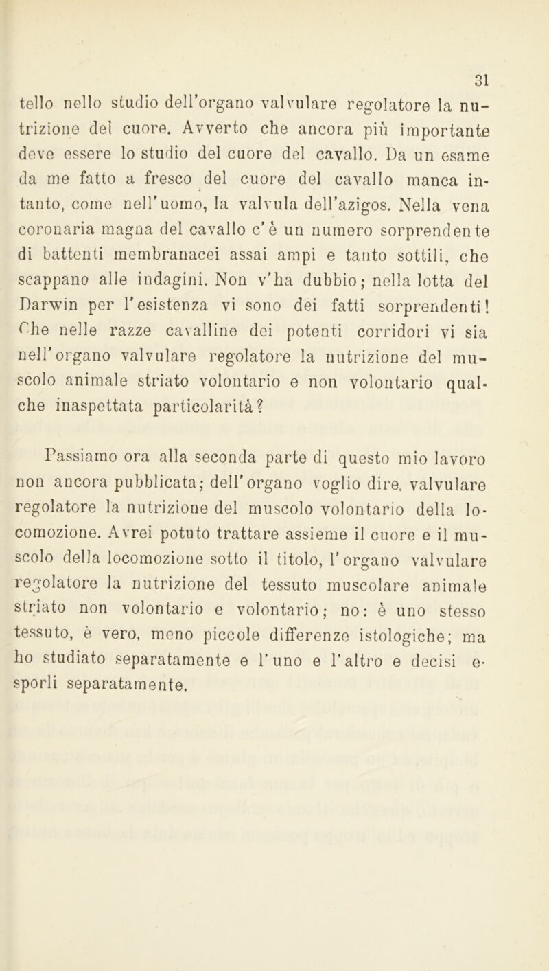 tello nello studio dell’organo valvulare regolatore la nu- trizione dei cuore. Avverto che ancora più importante deve essere lo studio del cuore del cavallo. Da un esame da me fatto a fresco del cuore del cavallo manca in- tanto, come nell'uomo, la valvula dell’azigos. Nella vena coronaria magna del cavallo c'è un numero sorprendente di battenti membranacei assai ampi e tanto sottili, che scappano alle indagini. Non v'ha dubbio; nella lotta del Darwin per l’esistenza vi sono dei fatti sorprendenti! The nelle razze cavalline dei potenti corridori vi sia nell’organo valvulare regolatore la nutrizione del mu- scolo animale striato volontario e non volontario qual- che inaspettata particolarità? Passiamo ora alla seconda parte di questo mio lavoro non ancora pubblicata; dell’organo voglio dire, valvulare regolatore la nutrizione del muscolo volontario della lo- comozione. Avrei potuto trattare assieme il cuore e il mu- scolo della locomozione sotto il titolo, l’organo valvulare regolatore la nutrizione del tessuto muscolare animale striato non volontario e volontario; no: è uno stesso tessuto, è vero, meno piccole differenze istologiche; ma ho studiato separatamente e l’uno e l’altro e decisi e- sporli separatamente.