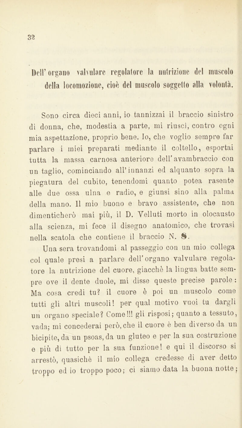 Dell’organo valvolare regolatore la nutrizione del muscolo della locomozione, cioè del muscolo soggetto alla volontà. Sono circa dieci anni, io tannizzai il braccio sinistro di donna, che, modestia a parte, mi riuscì, contro ogni mia aspettazione, proprio bene. Io, che voglio sempre far parlare i miei preparati mediante il coltello, esportai tutta la massa carnosa anteriore dell'avambraccio con un taglio, cominciando all’innanzi ed alquanto sopra la piegatura del cubito, tenendomi quanto potea rasente alle due ossa ulna e radio, e giunsi sino alla palma della mano. 11 mio buono e bravo assistente, che non dimenticherò mai più, il D. Velluti morto in olocausto alla scienza, mi fece il disegno anatomico, che trovasi nella scatola che contiene il braccio N. 8. Una sera trovandomi al passeggio con un mio collega col quale presi a parlare dell’organo valvulare regola- tore la nutrizione del cuore, giacche la lingua batte sem- pre ove il dente duole, mi disse queste precise parole : Ma cosa credi tu? il cuore è poi un muscolo come tutti gli altri muscoli! per qual motivo vuoi tu dargli un organo speciale? Come!!! gli risposi; quanto a tessuto, vada; mi concederai però, che il cuore è ben diverso da un bicipite, da un psoas,da un gluteo e per la sua costruzione e più di tutto per la sua funzione! e qui il discorso si arrestò, quasiché il mio collega credesse di aver detto troppo ed io troppo poco; ci siamo data la buona notte;