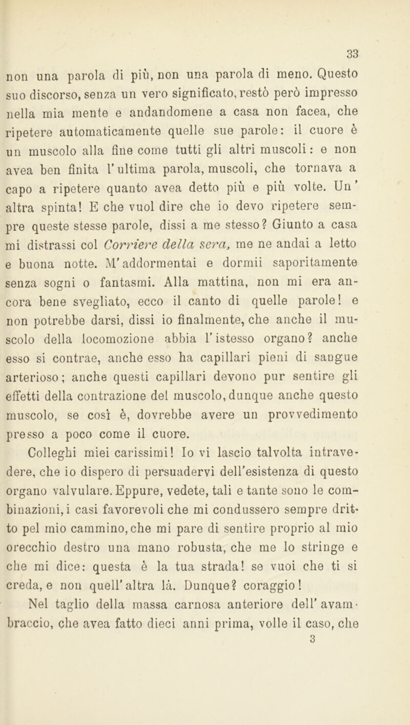 non una parola di piu, non una parola di meno. Questo suo discorso, senza un vero significato, restò però impresso nella mia mente e andandomene a casa non facea, che ripetere automaticamente quelle sue parole: il cuore è un muscolo alla fine come tutti gli altri muscoli: e non avea ben finita V ultima parola, muscoli, che tornava a capo a ripetere quanto avea detto più e più volte. Un’ altra spinta! E che vuol dire che io devo ripetere sem- pre queste stesse parole, dissi a me stesso? Giunto a casa mi distrassi col Corriere della sera, me ne andai a letto e buona notte. M’addormentai e dormii saporitamente senza sogni o fantasmi. Alla mattina, non mi era an- cora bene svegliato, ecco il canto di quelle parole ! e non potrebbe darsi, dissi io finalmente, che anche il mu- scolo della locomozione abbia l’istesso organo ? anche esso si contrae, anche esso ha capillari pieni di saogue arterioso; anche questi capillari devono pur sentire gli effetti della contrazione del muscolo, dunque anche questo muscolo, se così è, dovrebbe avere un provvedimento presso a poco come il cuore. Colleghi miei carissimi! Io vi lascio talvolta intrave- dere, che io dispero di persuadervi dell’esistenza di questo organo valvulare. Eppure, vedete, tali e tante sono le com- binazioni,! casi favorevoli che mi condussero sempre drit- to pel mio cammino, che mi pare di sentire proprio al mio orecchio destro una mano robusta, che me lo stringe e che mi dice: questa è la tua strada! se vuoi che ti si creda, e non quell’altra là. Dunque? coraggio! Nel taglio della massa carnosa anteriore dell’avam- braccio, che avea fatto dieci anni prima, volle il caso, che 3