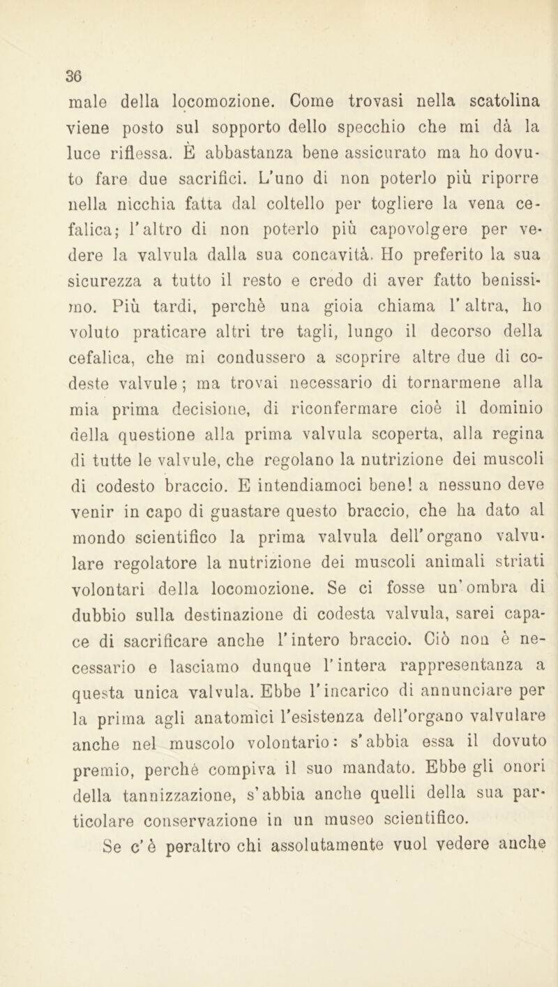 male della locomozione. Come trovasi nella scatolina viene posto sul sopporto dello specchio che mi dà la luce riflessa. È abbastanza bene assicurato ma ho dovu- to fare due sacrifici. L’uno di non poterlo più riporre nella nicchia fatta dal coltello per togliere la vena ce- falica; l’altro di non poterlo più capovolgere per ve- dere la valvula dalla sua concavità. Ho preferito la sua sicurezza a tutto il resto e credo di aver fatto benissi- mo. Più tardi, perchè una gioia chiama V altra, ho voluto praticare altri tre tagli, lungo il decorso della cefalica, che mi condussero a scoprire altre due di co- deste valvule ; ma trovai necessario di tornarmene alla mia prima decisione, di riconfermare cioè il dominio della questione alla prima valvula scoperta, alla regina di tutte le valvule, che regolano la nutrizione dei muscoli di codesto braccio. E intendiamoci bene! a nessuno deve venir in capo di guastare questo braccio, che ha dato al mondo scientifico la prima valvula dell’organo valvu- lare regolatore la nutrizione dei muscoli animali striati volontari della locomozione. Se ci fosse un’ombra di dubbio sulla destinazione di codesta valvula, sarei capa- ce di sacrificare anche l’intero braccio. Ciò non è ne- cessario e lasciamo dunque l’intera rappresentanza a questa unica valvula. Ebbe l’incarico di annunciare per la prima agli anatomici l’esistenza dell’organo valvulare anche nel muscolo volontario: s’abbia essa il dovuto premio, perché compiva il suo mandato. Ebbe gli onori della tannizzazione, s’abbia anche quelli della sua par- ticolare conservazione in un museo scientifico. Se c’è peraltro chi assolutamente vuol vedere anche