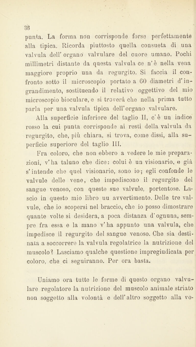punta. La forma non corrisponde forse perfettamente alla tipica. Ricorda piuttosto quella consueta di una valvula dell’ organo valvulare del cuore umano. Pochi millimetri distante da questa valvula ce n’è nella vena maggiore proprio una da regurgito. Si faccia il con- fronto sotto il microscopio portato a GO diametri d’in- grandimento, sostituendo il relativo oggettivo del mio microscopio bioculare, e si troverà che nella prima tutto parla per una valvula tipica dell’organo valvulare. Alla superfìcie inferiore del taglio II, c’è un indice rosso la cui punta corrisponde ai resti della valvula da regurgito, che, più chiara, si trova, come dissi, alla su- perfìcie superiore del taglio III. Fra coloro, che non ebbero a vedere le mie prepara- zioni, v’ha taluno che dice: colui è un visionario, e già s’intende che quel visionario, sono io; egli confonde le valvule delle vene, che impediscono il regurgito del sangue venoso, con queste sue valvule, portentose. La- scio in questo mio libro uu avvertimento. Delle tre val- vule, che io scopersi nel braccio, che io posso dimostrare quante volte si desidera, a poca distanza d’ognuna, sem- pre fra essa e la mano v’ha appunto una valvula, che impedisce il regurgito del sangue venoso. Che sia desti- nata a soccorrere la valvula regolatrice la nutrizione del muscolo? Lasciamo qualche questione impregiudicata per coloro, che ci seguiranno. Per ora basta. Uniamo ora tutte le forme di questo organo valvu- lare regolatore la nutrizione del muscolo animale striato non soggetto alla volontà e dell’altro soggetto alla vo-