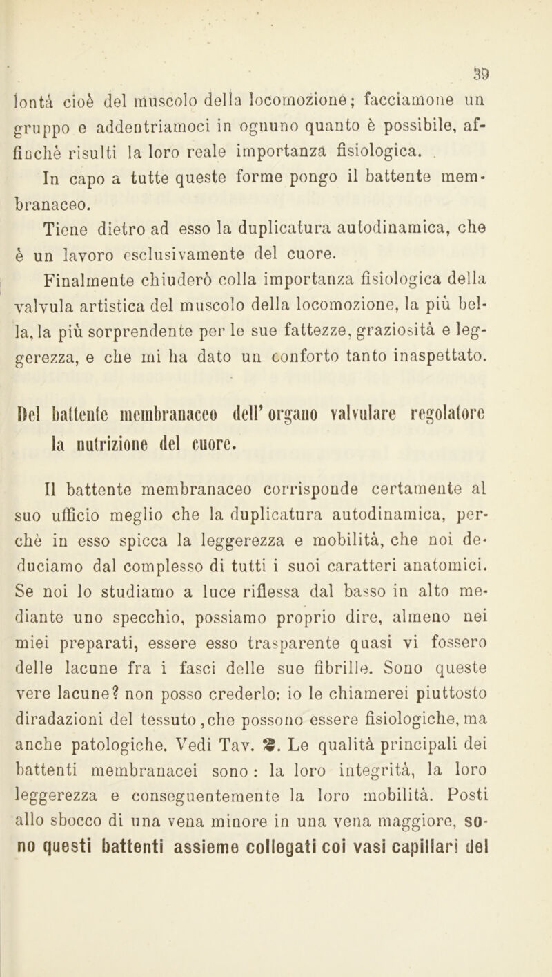 lontà cioè del muscolo della locomozione; facciamone un gruppo e addentriamoci in ognuno quanto è possibile, af- finchè risulti la loro reale importanza fisiologica. . In capo a tutte queste forme pongo il battente mem- branaceo. Tiene dietro ad esso la duplicatura autodinamica, che è un lavoro esclusivamente del cuore. Finalmente chiuderò colla importanza fisiologica della valvula artistica del muscolo della locomozione, la più bel- la, la più sorprendente per le sue fattezze, graziosità e leg- gerezza, e che mi ha dato un conforto tanto inaspettato. Del battente membranaceo dell’organo valvolare regolatore la nutrizione del cuore. Il battente membranaceo corrisponde certamente al suo ufficio meglio che la duplicatura autodinamica, per- chè in esso spicca la leggerezza e mobilità, che noi de- duciamo dal complesso di tutti i suoi caratteri anatomici. Se noi lo studiamo a luce riflessa dal basso in alto me- diante uno specchio, possiamo proprio dire, almeno nei miei preparati, essere esso trasparente quasi vi fossero delle lacune fra i fasci delle sue fibrille. Sono queste vere lacune? non posso crederlo: io le chiamerei piuttosto diradazioni del tessuto, che possono essere fisiologiche, ma anche patologiche. Vedi Tav. 2. Le qualità principali dei battenti membranacei sono : la loro integrità, la loro leggerezza e conseguentemente la loro mobilità. Posti allo sbocco di una vena minore in una vena maggiore, so- no questi battenti assieme collegati coi vasi capillari del