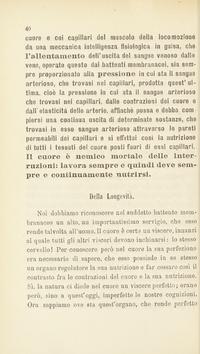 cuore e coi capillari del muscolo della locomozione da una meccanica intelligenza fisiologica in guisa, che rallentamento dell’uscita del sangue venoso dalle vene, operato questo dai battenti membranacei, sia sem- pre proporzionato alia pressione in cui sta il sangue arterioso, che trovasi nei capillari, prodotta quest ul- tima, cioè la pressione in cui sta il sangue arterioso che trovasi nei capillari, dalie contrazioni del cuore e dall'elasticità delle arterie, affinchè possa e debba com- piersi una continua uscita di determinate sostanze, che trovasi in esso sangue arterioso attraverso le pareti permeabili dei capillari e si effettui così la nutrizione di tutti i tessuti de! cuore posti fuori di essi capillari. Il cuore è nemico mortale delle inter- ruzioni: lavora sempre e quindi deve sem- pre e continuamente nutrirsi. Della Longevità. Noi dobbiamo riconoscere nel suddetto battente mem- branaceo un alto, un importantissimo servigio, che esso rende talvolta all’uomo. Il cuore è certo un viscere, innanzi al quale tutti gli altri visceri devono inchinarsi: lo stesso cervello 1 Per conoscere però nel cuore la sua perfezione era necessario di sapere, che esso possiede in se stesso un organo regolatore la sua nutrizione e far cessare così il contrasto fra le contrazioni del cuore e la sua nutrizione. Sì, la natura ci diede nel cuore un viscere perfetto; erano però, sino a quest’oggi, imperfette le nostre cognizioni. Ora sappiamo ove sta quest’organo, che rende perfetto