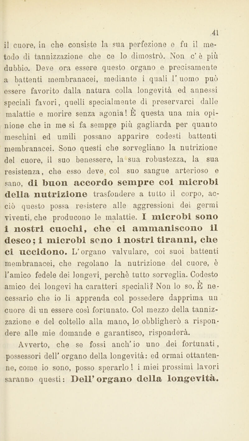 il cuore, in che consiste la sua perfezione e fu il me- todo di tannizzazione che ce lo dimostrò. Non c’ è più dubbio. Deve ora essere questo organo e precisamente a battenti membranacei, mediante i quali 1’ uomo può 4 essere favorito dalla natura colla longevità ed annessi speciali favori, quelli specialmente di preservarci dalle malattie e morire senza agonia! E questa una mia opi- nione che in me si fa sempre più gagliarda per quanto meschini ed umili possano apparire codesti battenti membranacei. Sono questi che sorvegliano la nutrizione dei cuore, il suo benessere, la sua robustezza, la sua resistenza, che esso deve col suo sangue arterioso e sano, di buon accordo sempre coi microbi della nutrizione trasfondere a tutto il corpo, ac- ciò questo possa resistere alle aggressioni dei germi viventi, che producono le malattie. I microbi sono i nostri cuochi, che ci ammaniscono il desco; i microbi seno i nostri tiranni, che ci uccidono. L’organo valvulare, coi suoi battenti membranacei, che regolano la nutrizione del cuore, è l’amico fedele dei longevi, perchè tutto sorveglia. Codesto amico dei longevi ha caratteri speciali? Non lo so. E ne- cessario che io li apprenda col possedere dapprima un cuore di un essere cosi fortunato. Col mezzo della tanniz- zazione e del coltello alla mano, lo obbligherò a rispon- dere alle mie domande e garantisco, risponderà. Avverto, che se fossi anch’io uno dei fortunati, possessori dell’ organo della longevità: ed ormai ottanten- ne, come io sono, posso sperarlo ! i miei prossimi lavori saranno questi : Dell’ organo della longevità.