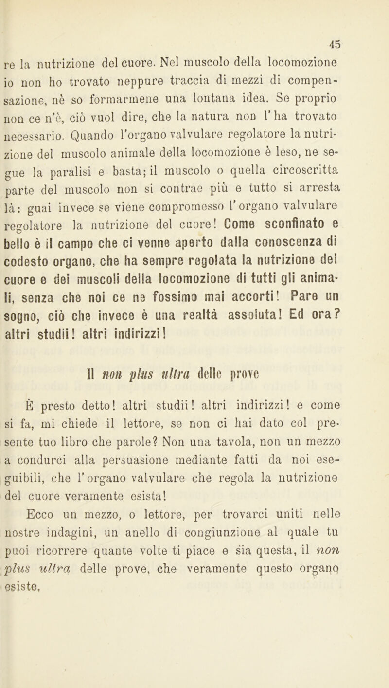 re la nutrizione del cuore. Nel muscolo della locomozione io non ho trovato neppure traccia di mezzi di compen- sazione, nè so formarmene una lontana idea. Se proprio non ce n’è, ciò vuol dire, che la natura non l’ha trovato necessario. Quando l’organo valvulare regolatore la nutri- zione del muscolo animale della locomozione è leso, ne se- gue la paralisi e basta; il muscolo o quella circoscritta parte del muscolo non si contrae più e tutto si arresta là: guai invece se viene compromesso l’organo valvulare regolatore la nutrizione del cuore! Come sconfinato e bello è il campo che ci venne aperto dalla conoscenza di codesto organo, che ha sempre regolata la nutrizione del cuore e dei muscoli della locomozione di tutti gli anima- li, senza che noi ce ne fossimo mai accorti! Pare un sogno, ciò che invece è una realtà assoluta! Ed ora? altri studii! altri indirizzi! Il non plus ultra delle prove È presto detto! altri studii! altri indirizzi! e come si fa, mi chiede il lettore, se non ci hai dato col pre- sente tuo libro che parole? Non una tavola, non un mezzo a condurci alla persuasione mediante fatti da noi ese- guibili, che l’organo valvulare che regola la nutrizione del cuore veramente esista! Ecco un mezzo, o lettore, per trovarci uniti nelle nostre indagini, un anello di congiunzione al quale tu puoi ricorrere quante volte ti piace e sia questa, il non plus ultra delle prove, che veramente questo organo esiste.