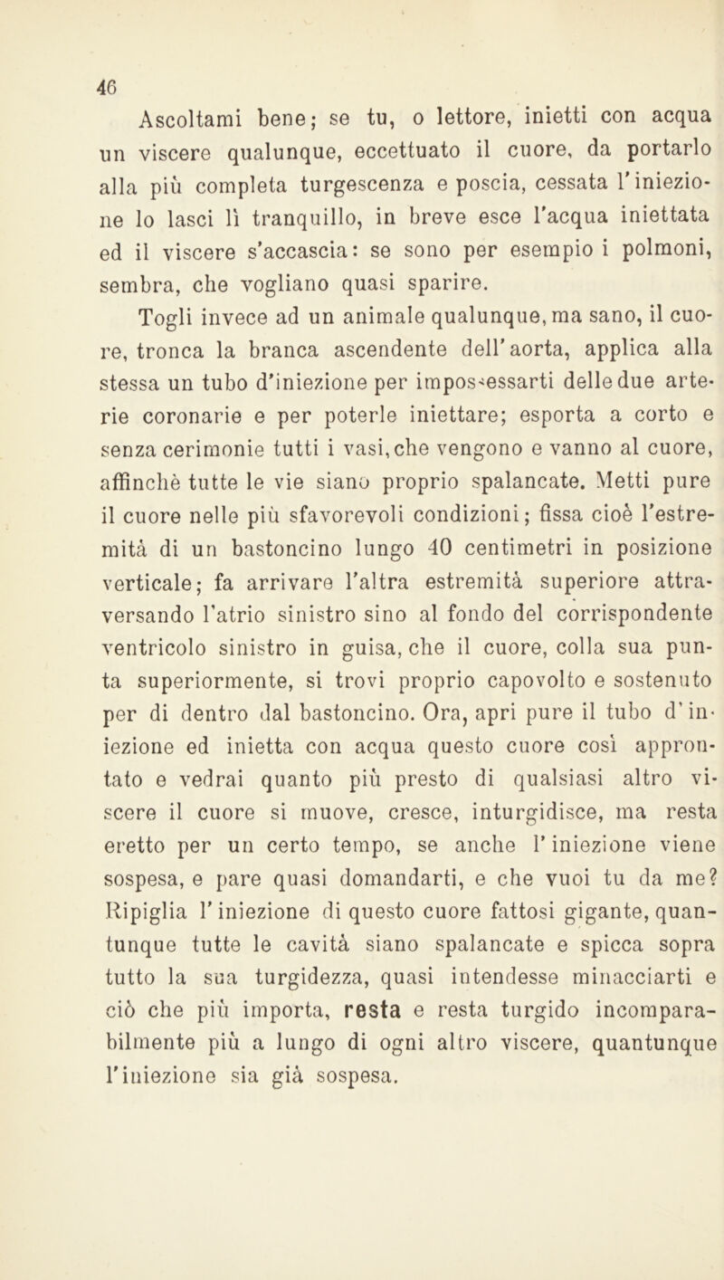 Ascoltami bene; se tu, o lettore, inietti con acqua un viscere qualunque, eccettuato il cuore, da portarlo alla più completa turgescenza e poscia, cessata l'iniezio- ne lo lasci lì tranquillo, in breve esce l'acqua iniettata ed il viscere s’accascia: se sono per esempio i polmoni, sembra, che vogliano quasi sparire. Togli invece ad un animale qualunque, ma sano, il cuo- re, tronca la branca ascendente dell’aorta, applica alla stessa un tubo d’iniezione per impossessarti delle due arte- rie coronarie e per poterle iniettare; esporta a corto e senza cerimonie tutti i vasi, che vengono e vanno al cuore, affinchè tutte le vie siano proprio spalancate. Metti pure il cuore nelle più sfavorevoli condizioni; fissa cioè l’estre- mità di un bastoncino lungo 40 centimetri in posizione verticale; fa arrivare l’altra estremità superiore attra- versando l'atrio sinistro sino al fondo del corrispondente ventricolo sinistro in guisa, che il cuore, colla sua pun- ta superiormente, si trovi proprio capovolto e sostenuto per di dentro dal bastoncino. Ora, apri pure il tubo d’in- iezione ed inietta con acqua questo cuore così appron- tato e vedrai quanto più presto di qualsiasi altro vi- scere il cuore si muove, cresce, inturgidisce, ma resta eretto per un certo tempo, se anche T iniezione viene sospesa, e pare quasi domandarti, e che vuoi tu da me? Ripiglia T iniezione di questo cuore fattosi gigante, quan- tunque tutte le cavità siano spalancate e spicca sopra tutto la sua turgidezza, quasi intendesse minacciarti e ciò che più importa, resta e resta turgido incompara- bilmente più a lungo di ogni altro viscere, quantunque l’iniezione sia già sospesa.