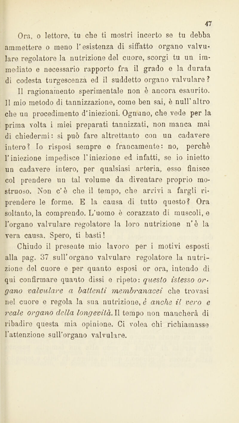 Ora, o lettore, tu che tl mostri incerto se tu debba ammettere o meno resistenza di siffatto organo valvu- lare regolatore la nutrizione del cuore, scorgi tu un im- mediato e necessario rapporto fra il grado e la durata di codesta turgescenza ed il suddetto organo valvulare ? Il ragionamento sperimentale non è ancora esaurito. Il mio metodo di tannizzazione, come ben sai, è nuli’altro che un procedimento d'iniezioni. Ognuno, che vede per la prima volta i miei preparati tannizzati, non manca mai di chiedermi: si può fare altrettanto con un cadavere intero? Io risposi sempre e francamente: no, perchè l’iniezione impedisce l’iniezione ed infatti, se io inietto un cadavere intero, per qualsiasi arteria, esso finisce col prendere un tal volume da diventare proprio mo- struoso. Non c’è che il tempo, che arrivi a fargli ri- prendere le forme. E la causa di tutto questo? Ora soltanto, la comprendo. L’uomo è corazzato di muscoli, e l’organo valvulare regolatore la loro nutrizione n’è la vera causa. Spero, ti basti ! Chiudo il presente mio lavoro per i motivi esposti alla pag. 37 sull’organo valvulare regolatore la nutri- zione del cuore e per quanto esposi or ora, intendo di qui confirmare quanto dissi e ripeto: questo istesso or- gano valvulare a battenti membranacei che trovasi nel cuore e regola la sua nutrizione, è anche il vero e reale organo della longevità. Il tempo non mancherà di ribadire questa mia opinione. Ci volea chi richiamasse l’attenzione sull’organo valvulare.