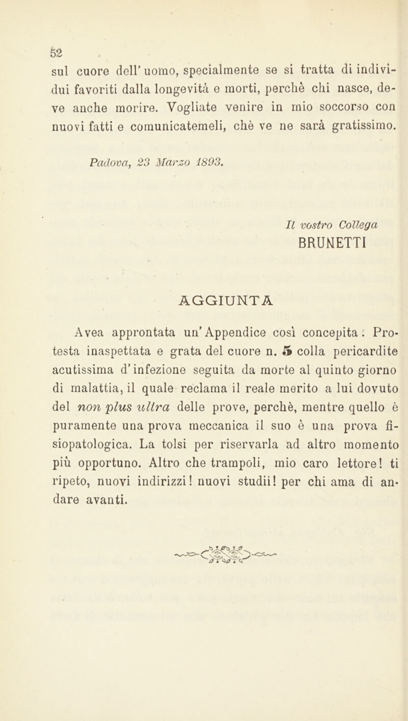sul cuore dell'uomo, specialmente se si tratta di indivi- dui favoriti dalla longevità e morti, perchè chi nasce, de- ve anche morire. Vogliate venire in mio soccorso con nuovi fatti e comunicatemeli, chè ve ne sarà gratissimo. Padova, 23 Marzo 1893. Il vostro Collega BRUNETTI AGGIUNTA Avea approntata un’Appendice cosi concepita; Pro- testa inaspettata e grata del cuore n. 5 colla pericardite acutissima d’infezione seguita da morte al quinto giorno di malattia, il quale reclama il reale merito a lui dovuto del non plus ultra delle prove, perchè, mentre quello è puramente una prova meccanica il suo è una prova fi- siopatologica. La tolsi per riservarla ad altro momento più opportuno. Altro che trampoli, mio caro lettore! ti ripeto, nuovi indirizzi! nuovi studii! per chi ama di an- dare avanti.