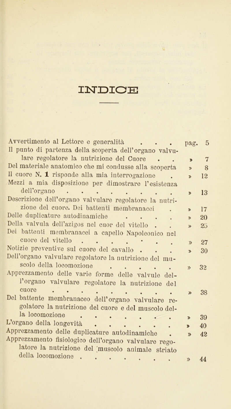 I3STDIOE Avvertimento al Lettore e generalità Il punto di partenza della scoperta dell’organo valvu- lare regolatore la nutrizione del Cuore Del materiale anatomico che mi condusse alla scoperta Il cuore N. 1 risponde alla mia interrogazione Mezzi a mia disposizione per dimostrare Desistenza dell’organo Descrizione dell’organo valvulare regolatore la nutri- zione del cuore. Dei battenti membranacei Delle duplicature autodinamiche »... Della valvula dell’azigos nel cuor del vitello . Dei battenti membranacei a capello Napoleonico nel cuore del vitello . • • • Notizie preventive sul cuore del cavallo . Dell’organo valvulare regolatore la nutrizione del mu- scolo della locomozione Apprezzamento delle varie forme delle valvule del- 1 organo valvulare regolatore la nutrizione del cuore •••••»• Del battente membranaceo dell’organo valvulare re- golatore la nutrizione del cuore e del muscolo del- la locomozione • • • • • • • L’organo della longevità Apprezzamento delle duplicature autodinamiche Apprezzamento fisiologico dell’organo valvulare rego- latore la nutrizione del muscolo animale striato della locomozione .... pag. 5 » 7 » 8 » 12 » 13 » 17 » 20 » 2h » 27 » 30 » 32 » 38 » 39 » 40 » 42 » 44