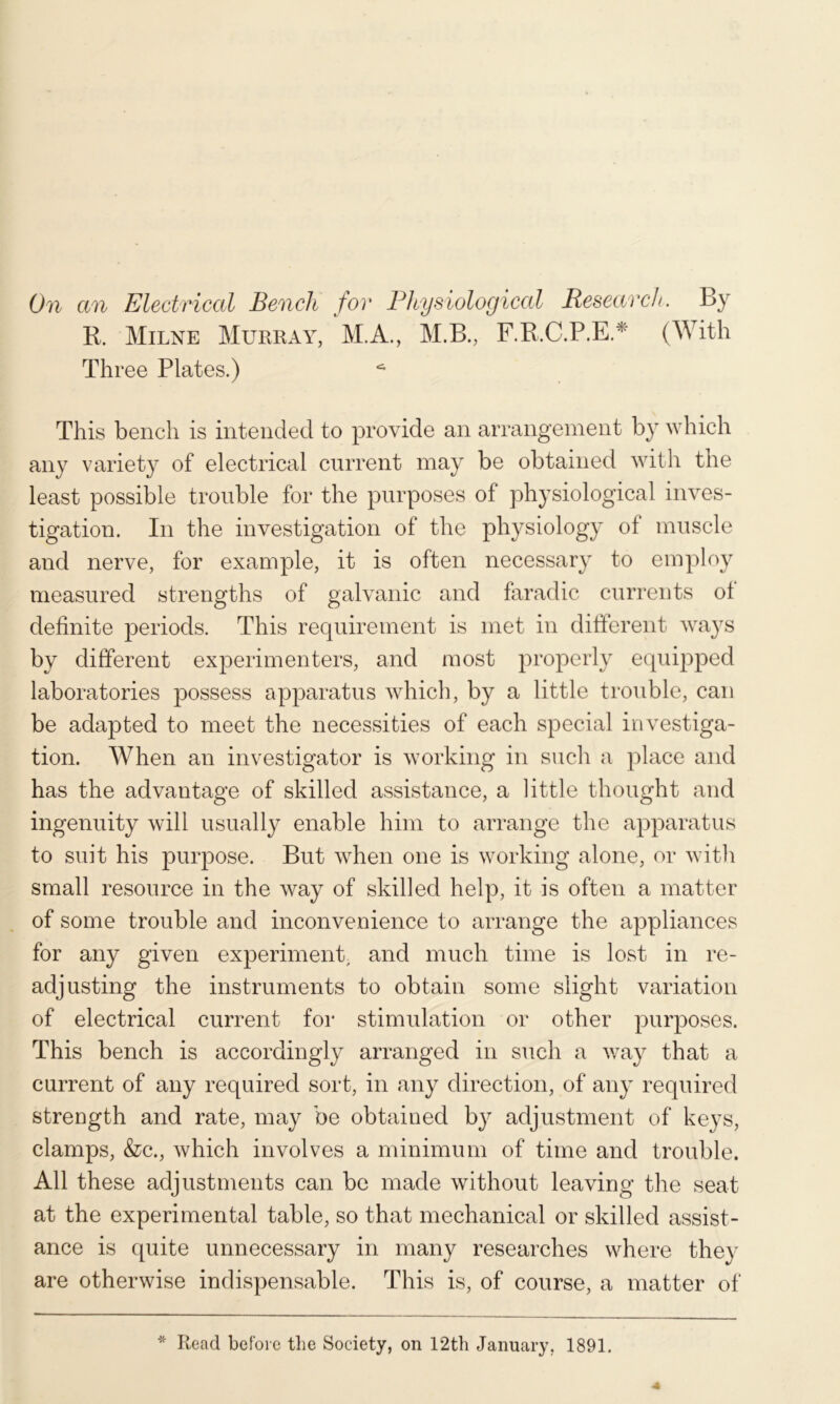 R. Milne Murray, M.A., M.B., F.R.C.P.E.^ (With Three Plates.) This bench is intended to provide an arrangement by which any variety of electrical current may be obtained witli tne least possible trouble for the purposes of physiological inves- tigation. In the investigation of the physiology of muscle and nerve, for example, it is often necessary to employ measured strengths of galvanic and faradic currents ot definite j)eriods. This requirement is met in different ways by different experimenters, and most properly equipped laboratories possess apjDaratus which, by a little trouble, can be adapted to meet the necessities of each special investiga- tion. When an investigator is working in such a place and has the advantage of skilled assistance, a little thought and ingenuity will usually enable him to arrange the apparatus to suit his purpose. But when one is working alone, or with small resource in the way of skilled help, it is often a matter of some trouble and inconvenience to arrange the appliances for any given experiment, and much time is lost in re- adjusting the instruments to obtain some slight variation of electrical current for stimulation or other purposes. This bench is accordingly arranged in such a v/ay that a current of any required sort, in any direction, of any required strength and rate, may be obtained by adjustment of keys, clamps, &c., which involves a minimum of time and trouble. All these adjustments can be made without leaving the seat at the experimental table, so that mechanical or skilled assist- ance is quite unnecessary in many researches where they are otherwise indispensable. This is, of course, a matter of * Read before the Society, on 12th January, 1891.