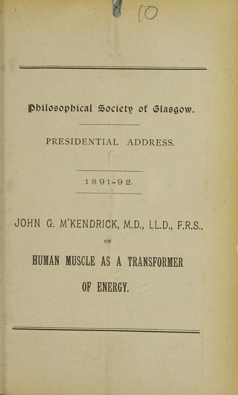 IPbtlosopbical Society? of (Blasgow. PRESIDENTIAL ADDRESS. 18 9 1-9 2. JOHN G. M'KENDRICK, M.D., LL.D., F.R.S., HOMAN MUSCLE AS A TRANSFORMER OF ENERGY.