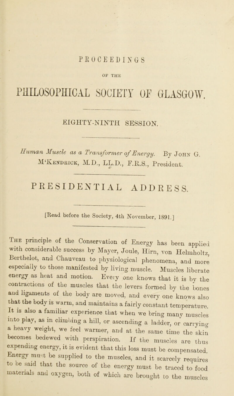 PROCEEDINGS OF THE PHILOSOPHICAL SOCIETY OF GLASGOW. EIGHTY-NINTH SESSION. Human Muscle as a Transformer of Energy. By John G. M‘Hendrick, M.D., LL.D., F.R.S., President. c J PRESIDENTIAL ADDRESS. [Read before the Society, 4th November, 1891.] The principle of the Conservation of Energy has been applied with considerable success by Mayer, Joule, Hirn, von Helmholtz, Berthelot, and Chauveau to physiological phenomena, and more especially to those manifested by living muscle. Muscles liberate energy as heat and motion. Every one knows that it is by the contractions of the muscles that the levers formed by the bones and ligaments of the body are moved, and every one knows also that the body is warm, and maintains a fairly constant temperature. It is also a familiar experience that when we bring many muscles into play, as in climbing a hill, or ascending a ladder, or carrying a heavy weight, we feel warmer, and at the same time the skin becomes bedewed with perspiration. If the muscles are thus expending energy, it is evident that this loss must be compensated. Energy mint be supplied to the muscles, and it scarcely requires to be said that the source of the energy must be traced to food materials and oxygen, both of which are brought to the muscles