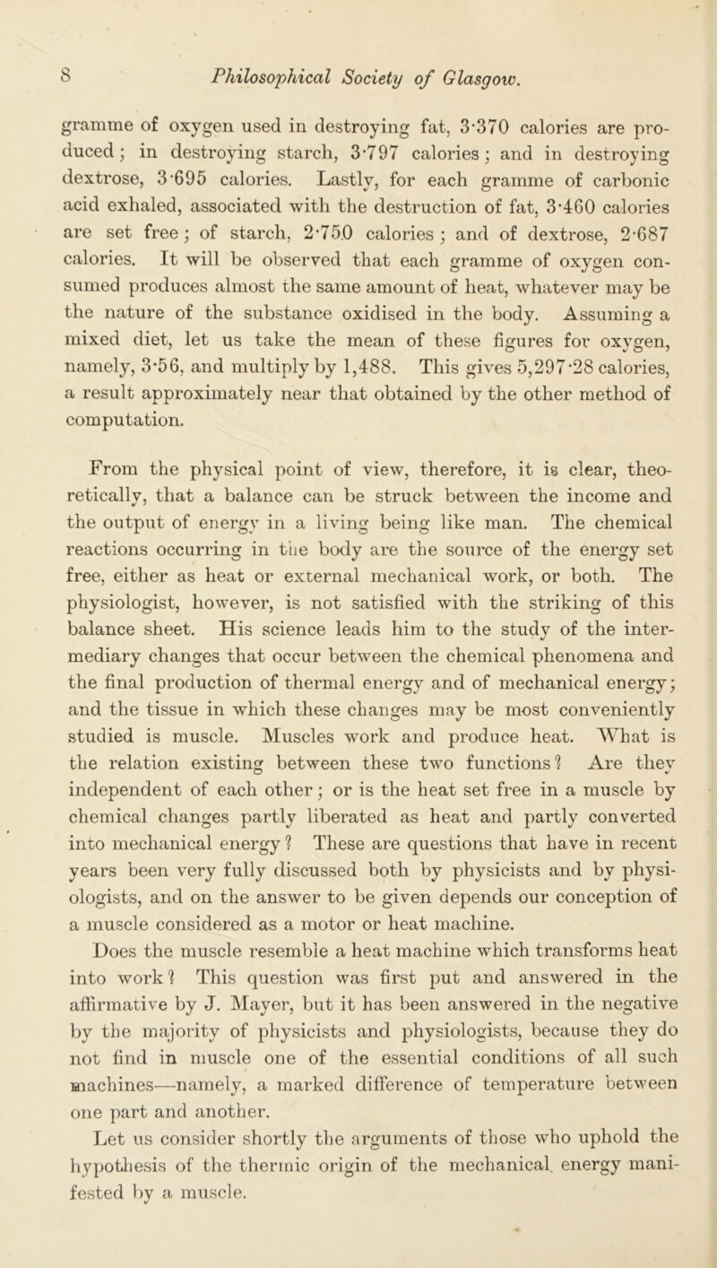 gramme of oxygen used in destroying fat, 3*370 calories are pro- duced ; in destroying starch, 3*797 calories; and in destroying dextrose, 3*695 calories. Lastly, for each gramme of carbonic acid exhaled, associated with the destruction of fat, 3*460 calories are set free; of starch, 2*750 calories; and of dextrose, 2*687 calories. It will be observed that each gramme of oxygen con- sumed produces almost the same amount of heat, whatever may be the nature of the substance oxidised in the body. Assuming a mixed diet, let us take the mean of these figures for oxygen, namely, 3*56, and multiply by 1,488. This gives 5,297*28 calories, a result approximately near that obtained by the other method of computation. From the physical point of view, therefore, it is clear, theo- reticallv, that a balance can be struck between the income and the output of energy in a living being like man. The chemical reactions occurring in the body are the source of the energy set free, either as heat or external mechanical work, or both. The physiologist, however, is not satisfied with the striking of this balance sheet. His science leads him to the study of the inter- mediary changes that occur between the chemical phenomena and the final production of thermal energy and of mechanical energy; and the tissue in which these changes may be most conveniently studied is muscle. Muscles work and produce heat. What is the relation existing between these two functions'? Are thev independent of each other; or is the heat set free in a muscle by chemical changes partly liberated as heat and partly converted into mechanical energy ? These are questions that have in recent years been very fully discussed both by physicists and by physi- ologists, and on the answer to be given depends our conception of a muscle considered as a motor or heat machine. Does the muscle resemble a heat machine which transforms heat into work ] This question was first put and answered in the affirmative by J. Mayer, but it has been answered in the negative by the majority of physicists and physiologists, because they do not find in muscle one of the essential conditions of all such machines—namely, a marked difference of temperature between one part and another. Let us consider shortly the arguments of those who uphold the hypothesis of the thermic origin of the mechanical energy mani- fested by a muscle.