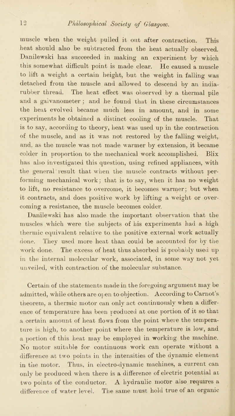 muscle when the weight pulled it out after contraction. This heat should also be subtracted from the heat actually observed. Danilewski has succeeded in making an experiment by which this somewhat difficult point is made clear. He caused a muscle to lift a weight a certain height, but the weight in falling was detached from the muscle and allowed to descend by an india- rubber thread. The heat effect was observed by a thermal pile and a galvanometer ; and he found that in these circumstances the heat evolved became much less in amount, and in some experiments he obtained a distinct cooling of the muscle. That is to say, according to theory, heat was used up in the contraction of the muscle, and as it was not restored by the falling weight, and. as the muscle was not made warmer by extension, it became colder in proportion to the mechanical work accomplished. Blix has also investigated this question, using refined appliances, with the general' result that when the muscle contracts without per- forming mechanical work; that is to say, when it has no weight to lift, no resistance to overcome, it becomes warmer; but when it contracts, and does positive work bv lifting a weight or over- coming a resistance, the muscle becomes colder. Danilewski has also made the important observation that the muscles which were the subjects of his experiments had a high thermic equivalent relative to the positive external work actually done. They used more heat than could be accounted for by the work done. The excess of heat thus absorbed is probably used up in the internal molecular work, associated, in some way not yet unveiled, with contraction of the molecular substance. Certain of the statements made in the foregoing argument may be admitted, while others are open to objection. According to Carnot’s theorem, a thermic motor can only act continuously when a differ- ence of temperature has been produced at one portion of it so that a certain amount of heat flows from the point where the tempera- ture is high, to another point where the temperature is low, and a portion of this heat may be employed in working the machine. No motor suitable for continuous work can operate without a difference at two points in the intensities of the dynamic element in the motor. Thus, in electro-dynamic machines, a current can only be produced when there is a difference of electric potential at two points of the conductor. A hydraulic motor also requires a difference of water level. The same must hold true oi an organic