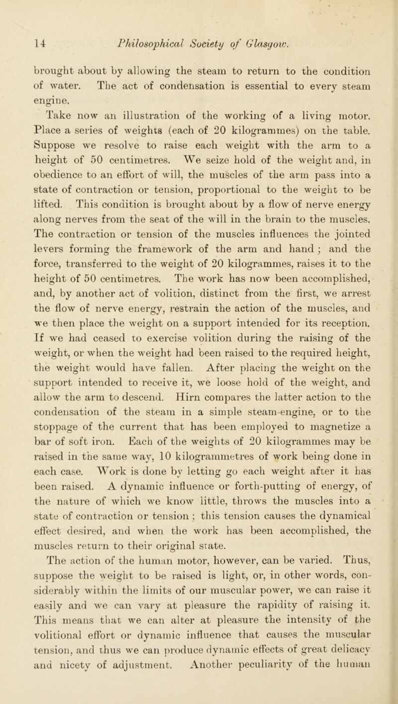 brought about by allowing the steam to return to the condition of water. The act of condensation is essential to every steam engine. Take now an illustration of the working of a living motor. Place a series of weights (each of 20 kilogrammes) on the table. Suppose we resolve to raise each weight with the arm to a height of 50 centimetres. We seize hold of the weight and. in obedience to an effort of will, the muscles of the arm pass into a state of contraction or tension, proportional to the weight to be lifted. This condition is brought about by a flow of nerve energy along nerves from the seat of the will in the brain to the muscles. The contraction or tension of the muscles influences the jointed levers forming the framework of the arm and hand ; and the force, transferred to the weight of 20 kilogrammes, raises it to the height of 50 centimetres. The work has now been accomplished, and, by another act of volition, distinct from the first, we arrest the flow of nerve energy, restrain the action of the muscles, and we then place the weight on a support intended for its reception. If we had ceased to exercise volition during the raising of the weight, or when the weight had been raised to the required height, the weight would have fallen. After placing the weight on the support intended to receive it, we loose hold of the weight, and allow the arm to descend. Hirn compares the latter action to the condensation of the steam in a simple steam-engine, or to the stoppage of the current that has been employed to magnetize a bar of soft iron. Each of the weights of 20 kilogrammes may be raised in the same way, 10 kilogrammetres of work being done in each case. Work is done by letting go each weight after it has been raised. A dynamic influence or forth-putting of energy, of the nature of which we know little, throws the muscles into a state of contraction or tension; this tension causes the dynamical effect desired, and when the work has been accomplished, the muscles return to their original srate. The action of the human motor, however, can be varied. Thus, suppose the weight to be raised is light, or, in other words, con- siderably within the limits of our muscular power, we can raise it easily and we can vary at pleasure the rapidity of raising it. This means that we can alter at pleasure the intensity of the volitional effort or dynamic influence that causes the muscular tension, and thus we can produce dynamic effects of great delicacy and nicety of adjustment. Another peculiarity of the human