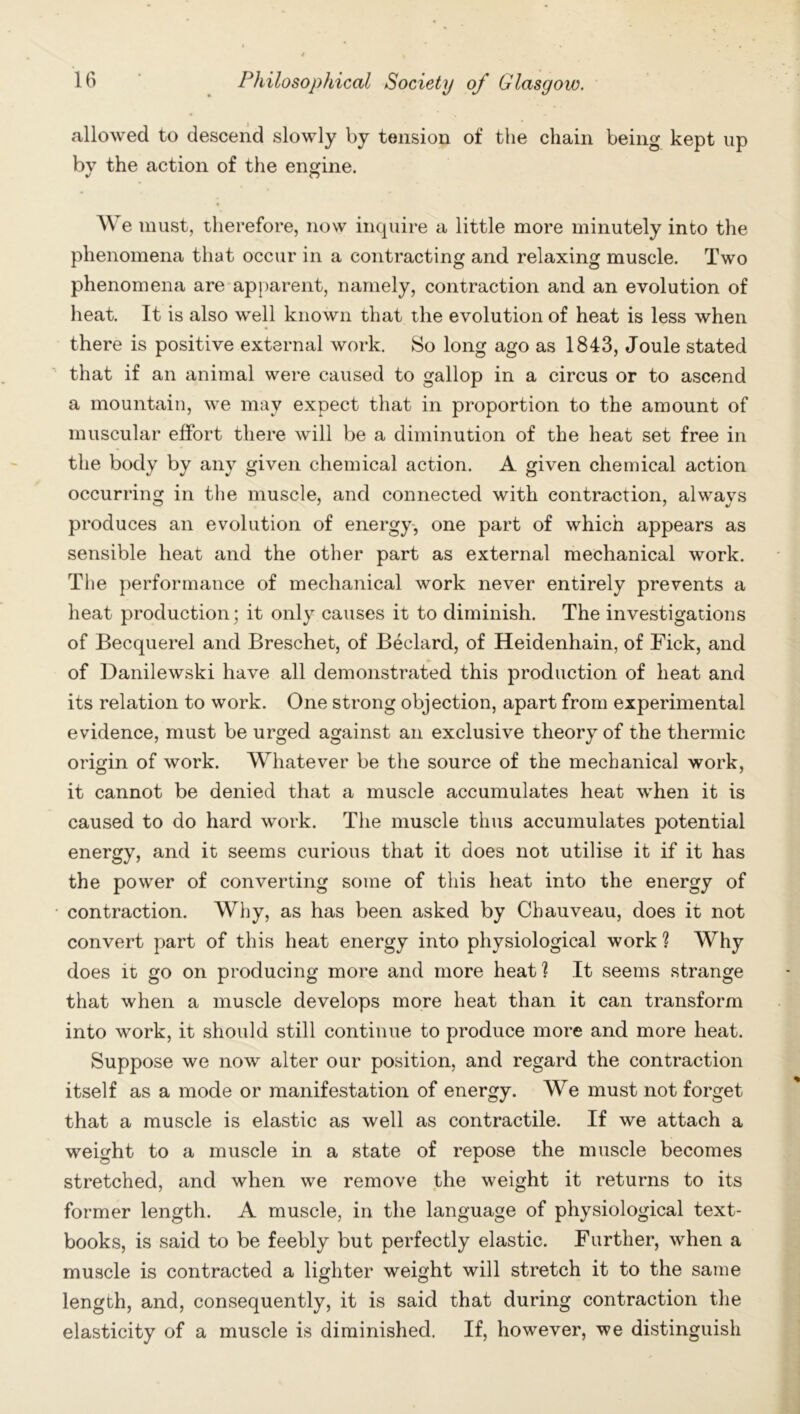 allowed to descend slowly by tension of the chain being kept up bv the action of the engine. We must, therefore, now inquire a little more minutely into the phenomena that occur in a contracting and relaxing muscle. Two phenomena are apparent, namely, contraction and an evolution of heat. It is also well known that the evolution of heat is less when there is positive external work. So long ago as 1843, Joule stated that if an animal were caused to gallop in a circus or to ascend a mountain, we may expect that in proportion to the amount of muscular effort there will be a diminution of the heat set free in the body by any given chemical action. A given chemical action occurring in the muscle, and connected with contraction, always produces an evolution of energy, one part of which appears as sensible heat and the other part as external mechanical work. The performance of mechanical work never entirely prevents a heat production; it only causes it to diminish. The investigations of Becquerel and Breschet, of Beclard, of Heidenhain, of Tick, and of Danilewski have all demonstrated this production of heat and its relation to work. One strong objection, apart from experimental evidence, must be urged against an exclusive theory of the thermic origin of work. Whatever be the source of the mechanical work, it cannot be denied that a muscle accumulates heat when it is caused to do hard work. The muscle thus accumulates potential energy, and it seems curious that it does not utilise it if it has the power of converting some of this heat into the energy of contraction. Why, as has been asked by Chauveau, does it not convert part of this heat energy into physiological work ? Why does it go on producing more and more heat ? It seems strange that when a muscle develops more heat than it can transform into work, it should still continue to produce more and more heat. Suppose we now alter our position, and regard the contraction itself as a mode or manifestation of energy. We must not forget that a muscle is elastic as well as contractile. If we attach a weight to a muscle in a state of repose the muscle becomes stretched, and when we remove the weight it returns to its former length. A muscle, in the language of physiological text- books, is said to be feebly but perfectly elastic. Further, when a muscle is contracted a lighter weight will stretch it to the same length, and, consequently, it is said that during contraction the elasticity of a muscle is diminished. If, however, we distinguish