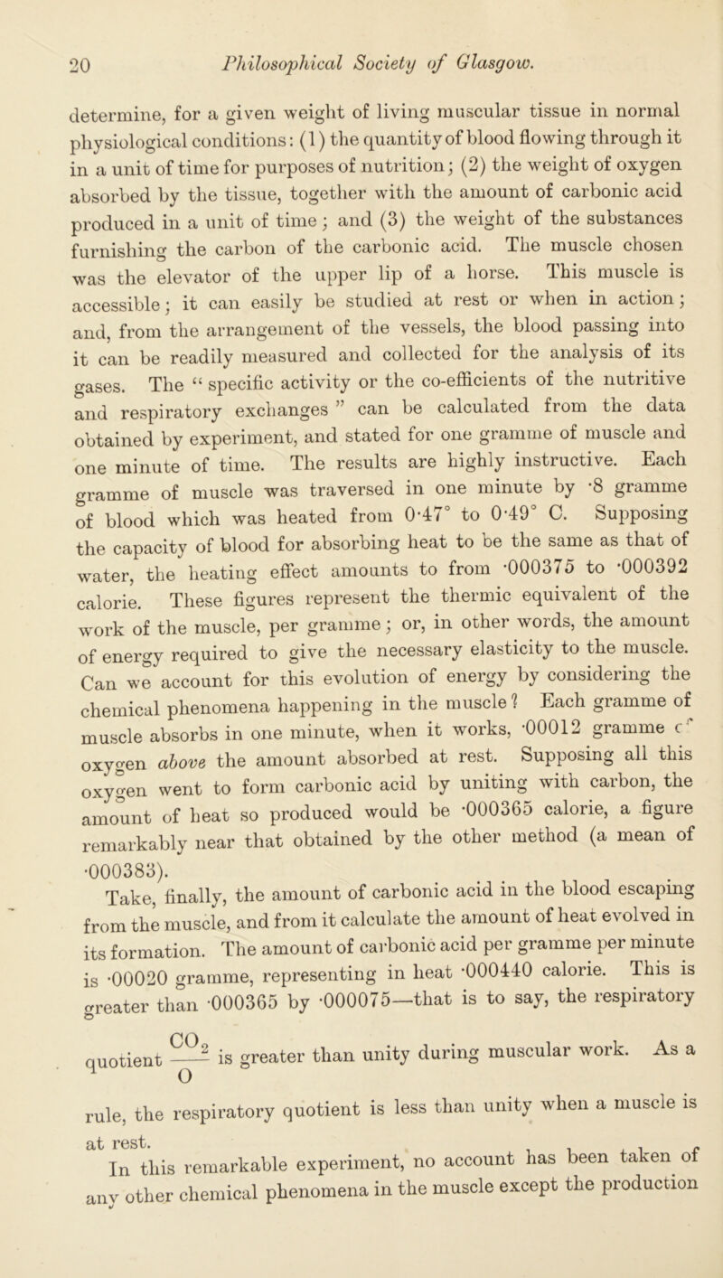 determine, for a given weight of living muscular tissue in normal physiological conditions: (1) the quantity of blood flowing through it in a unit of time for purposes of nutrition; (2) the weight of oxygen absorbed by the tissue, together with the amount of carbonic acid produced in a unit of time; and (3) the weight of the substances furnishing the carbon of the carbonic acid. The muscle chosen was the elevator of the upper lip of a horse. This muscle is accessible; it can easily be studied at rest oi when in action, and, from the arrangement of the vessels, the blood passing into it can be readily measured and collected for the anal^ sis of its gases. The “ specific activity or the co-efficients of the nutritive and respiratory exchanges can be calculated from the data obtained by experiment, and stated for one gramme of muscle and one minute of time. The results are highly instructive. Each gramme of muscle was traversed in one minute by -8 gramme of blood which was heated from 0-47° to 0-49° C. Supposing the capacity of blood for absorbing heat to be the same as that of water, the heating effect amounts to from ’000375 to ’000392 calorie. These figures represent the thermic equivalent of the work of the muscle, per gramme; or, in other words, the amount of energy required to give the necessary elasticity to the muscle. Can we account for this evolution of energy by considering the chemical phenomena happening in the muscle Each gramme of muscle absorbs in one minute, when it works, ’00012 gramme c ' oxygen above the amount absorbed at rest. Supposing all this oxygen went to form carbonic acid by uniting with carbon, the amount of heat so produced would be *000365 calorie, a figure remarkably near that obtained by the other method (a mean of •000383). Take, finally, the amount of carbonic acid in the blood escaping from the muscle, and from it calculate the amount of heat evolved in its formation. The amount of carbonic acid per gramme per minute is -00020 gramme, representing in heat *000440 calorie. This is greater than ’000365 by *000075—that is to say, the respiratory quotient is greater than unity during musculai work. As a rule, the respiratory quotient is less than unity when a muscle is at rest. In this remarkable experiment, no account has been taken of anv other chemical phenomena in the muscle except the production